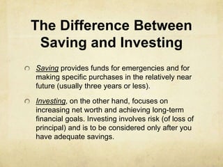 The Difference Between
 Saving and Investing
Saving provides funds for emergencies and for
making specific purchases in the relatively near
future (usually three years or less).

Investing, on the other hand, focuses on
increasing net worth and achieving long-term
financial goals. Investing involves risk (of loss of
principal) and is to be considered only after you
have adequate savings.
 