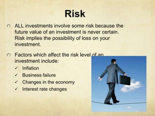 Risk
ALL investments involve some risk because the
future value of an investment is never certain.
Risk implies the possibility of loss on your
investment.

Factors which affect the risk level of an
investment include:
 Inflation
 Business failure
 Changes in the economy
 Interest rate changes
 