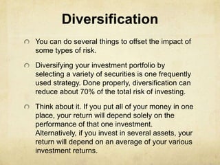 Diversification
You can do several things to offset the impact of
some types of risk.

Diversifying your investment portfolio by
selecting a variety of securities is one frequently
used strategy. Done properly, diversification can
reduce about 70% of the total risk of investing.

Think about it. If you put all of your money in one
place, your return will depend solely on the
performance of that one investment.
Alternatively, if you invest in several assets, your
return will depend on an average of your various
investment returns.
 