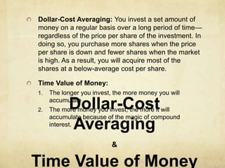 Dollar-Cost Averaging: You invest a set amount of
money on a regular basis over a long period of time—
regardless of the price per share of the investment. In
doing so, you purchase more shares when the price
per share is down and fewer shares when the market
is high. As a result, you will acquire most of the
shares at a below-average cost per share.

Time Value of Money:
1.   The longer you invest, the more money you will

2.         Dollar-Cost
     accumulate
     The more money you invest, the more it will
     accumulate because of the magic of compound
           Averaging
     interest.


                          &

Time Value of Money
 