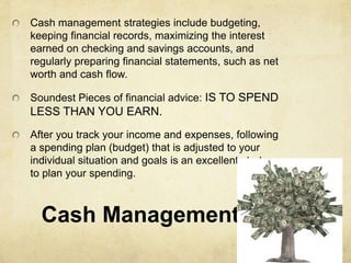 Cash management strategies include budgeting,
keeping financial records, maximizing the interest
earned on checking and savings accounts, and
regularly preparing financial statements, such as net
worth and cash flow.

Soundest Pieces of financial advice: IS TO SPEND
LESS THAN YOU EARN.
After you track your income and expenses, following
a spending plan (budget) that is adjusted to your
individual situation and goals is an excellent strategy
to plan your spending.



  Cash Management
 