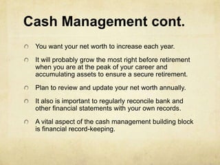 Cash Management cont.
 You want your net worth to increase each year.
 It will probably grow the most right before retirement
 when you are at the peak of your career and
 accumulating assets to ensure a secure retirement.
 Plan to review and update your net worth annually.
 It also is important to regularly reconcile bank and
 other financial statements with your own records.
 A vital aspect of the cash management building block
 is financial record-keeping.
 