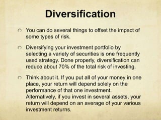 Diversification
You can do several things to offset the impact of
some types of risk.

Diversifying your investment portfolio by
selecting a variety of securities is one frequently
used strategy. Done properly, diversification can
reduce about 70% of the total risk of investing.

Think about it. If you put all of your money in one
place, your return will depend solely on the
performance of that one investment.
Alternatively, if you invest in several assets, your
return will depend on an average of your various
investment returns.
 