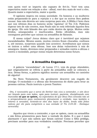 com quem você se importa são capazes de feri-lo. Você tem uma
expectativa maior em relação a eles - afinal, você deu mais de você a eles.
Quanto maior a expectativa, maior a queda.
O egoísmo impera em nossa sociedade. Os homens e as mulheres
estão preparando-se para a rejeição e a dor que os outros lhes podem
causar. Isso não deveria ser uma surpresa para nós. A Bíblia é bem clara
que nos últimos dias os homens serão "egoístas" (2 Tm 3:2). Podemos
esperar isto de não crentes, mas Paulo não se está referindo àqueles fora
da igreja. Ele está falando dos que estão dentro da igreja. Muitos estão
feridos, amargurados e machucados. Estão ofendidos, mas não
conseguem perceber que caíram na armadilha de Satanás.
É nossa culpa? Jesus deixou claro que é inevitável que sejamos
escandalizados. Mesmo assim, muitos crentes ficam chocados, confusos
e, até mesmo, surpresos quando isso acontece. Acreditamos que somos
os únicos a sofrer uma ofensa. Isso nos deixa vulneráveis à raiz de
amargura. Assim, devemos estar preparados e armados contra a ofensa e
contra o escândalo, porque nossa reação determina nosso futuro.

A Armadilha Enganosa
A palavra "escandalizar", de Lucas 17:1, vem do grego skandalon,
que originalmente se referia à parte da armadilha onde se colocava a
isca. Dessa forma, a palavra significa montar um armadilha no caminho
de alguém!
No Novo Testamento, ela geralmente descreve um engodo do
inimigo. O escândalo e a ofensa são ferramentas do diabo para levar as
pessoas cativas. Paulo instruiu o jovem Timóteo:
Ora, é necessário que o servo do Senhor não viva a contender, e sim deve
ser brando para com todos, apto para instruir, paciente, disciplinando com
mansidão os que se opõem, na expectativa de que Deus lhes conceda não só
o arrependimento para conhecerem plenamente a verdade, mas também o
retorno à sensatez, livrando-se eles dos laços do diabo, tendo sido feitos
cativos por ele para cumprirem a sua vontade (2 Tm 2:24-26 - Destaque
acrescido)

Aqueles que vivem a contender, e que se opõem, caem na armadilha
e são feitos prisioneiros para fazer a vontade do diabo. E o que é mais
alarmante é que não sabem que foram cativos! Como o filho pródigo,
precisam acordar para sua verdadeira condição. Precisam perceber que
10

 