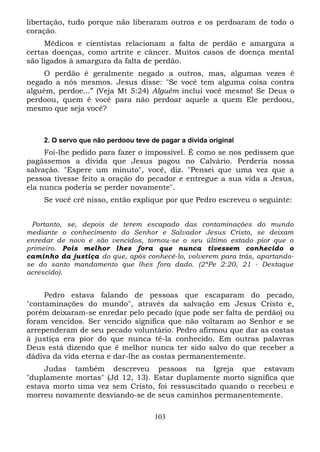 libertação, tudo porque não liberaram outros e os perdoaram de todo o
coração.
Médicos e cientistas relacionam a falta de perdão e amargura a
certas doenças, como artrite e câncer. Muitos casos de doença mental
são ligados à amargura da falta de perdão.
O perdão é geralmente negado a outros, mas, algumas vezes é
negado a nós mesmos. Jesus disse: "Se você tem alguma coisa contra
alguém, perdoe...” (Veja Mt 5:24) Alguém inclui você mesmo! Se Deus o
perdoou, quem é você para não perdoar aquele a quem Ele perdoou,
mesmo que seja você?

2. O servo que não perdoou teve de pagar a dívida original

Foi-lhe pedido para fazer o impossível. É como se nos pedissem que
pagássemos a dívida que Jesus pagou no Calvário. Perderia nossa
salvação. "Espere um minuto", você, diz. "Pensei que uma vez que a
pessoa tivesse feito a oração do pecador e entregue a sua vida a Jesus,
ela nunca poderia se perder novamente".
Se você crê nisso, então explique por que Pedro escreveu o seguinte:
Portanto, se, depois de terem escapado das contaminações do mundo
mediante o conhecimento do Senhor e Salvador Jesus Cristo, se deixam
enredar de novo e são vencidos, tornou-se o seu último estado pior que o
primeiro. Pois melhor lhes fora que nunca tivessem conhecido o
caminho da justiça do que, após conhecê-lo, volverem para trás, apartandose do santo mandamento que lhes fora dado. (2ªPe 2:20, 21 - Destaque
acrescido).

Pedro estava falando de pessoas que escaparam do pecado,
"contaminações do mundo", através da salvação em Jesus Cristo e,
porém deixaram-se enredar pelo pecado (que pode ser falta de perdão) ou
foram vencidos. Ser vencido significa que não voltaram ao Senhor e se
arrependeram de seu pecado voluntário. Pedro afirmou que dar as costas
à justiça era pior do que nunca tê-la conhecido. Em outras palavras
Deus está dizendo que é melhor nunca ter sido salvo do que receber a
dádiva da vida eterna e dar-lhe as costas permanentemente.
Judas também descreveu pessoas na Igreja que estavam
"duplamente mortas" (Jd 12, 13). Estar duplamente morto significa que
estava morto uma vez sem Cristo, foi ressuscitado quando o recebeu e
morreu novamente desviando-se de seus caminhos permanentemente.
103

 