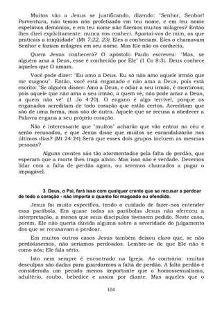 Muitos vão a Jesus se justificando, dizendo: "Senhor, Senhor!
Porventura, não temos nós profetizado em teu nome, e em teu nome
expelimos demônios, e em teu nome não fizemos muitos milagres? Então
lhes direi explicitamente: nunca vos conheci. Apartai-vos de mim, os que
praticais a iniqüidade" (Mt 7:22, 23). Eles o conheciam. Eles o chamavam
Senhor e faziam milagres em seu nome. Mas Ele não os conhecia.
Quem Jesus conhecerá? O apóstolo Paulo escreveu: "Mas, se
alguém ama a Deus, esse é conhecido por Ele" (1 Co 8:3). Deus conhece
aqueles que O amam.
Você pode dizer: "Eu amo a Deus. Eu só não amo aquele irmão que
me magoou". Então, você está enganado e não ama a Deus, pois está
escrito: "Se alguém disser: Amo a Deus, e odiar a seu irmão, é mentiroso;
pois aquele que não ama a seu irmão, a quem vê, não pode amar a Deus,
a quem não vê" (1 Jo 4:20). O engano é algo terrível, porque os
enganados acreditam de todo coração que estão certos. Acreditam que
são de uma forma, mas são de outra. Aquele que se recusa a obedecer a
Palavra engana a seu próprio coração.
Não é interessante que "muitos" acharão que vão entrar no céu e
serão recusados, e que Jesus disse que muitos se escandalizarão nos
últimos dias? (Mt 24:24) Será que esses dois grupos incluem as mesmas
pessoas?
Alguns crentes são tão atormentados pela falta de perdão, que
esperam que a morte lhes traga alívio. Mas isso não é verdade. Devemos
lidar com a falta de perdão agora, ou seremos chamados a pagar o
impagável.

3. Deus, o Pai, fará isso com qualquer crente que se recusar a perdoar
de todo o coração - não importa o quanto foi magoado ou ofendido.

Jesus foi muito específico, tendo o cuidado de fazer-nos entender
essa parábola. Em quase todas as parábolas Jesus não ofereceu a
interpretação, a menos que seus discípulos tivessem pedido. Neste caso,
porém, Ele não queria dúvida alguma sobre a severidade do julgamento
dos que se recusavam a perdoar.
Em muitos outros casos Jesus também deixou claro que, se não
perdoássemos, não seríamos perdoados. Lembre-se de que Ele não é
como nós; Ele fala sério.
Isto nem sempre é encontrado na Igreja. Ao contrário: muitas
desculpas são dadas para guardarmos a falta de perdão. A falta perdão é
considerada um pecado menos importante que o homossexualismo,
adultério, roubo, bebedice e assim por diante. Mas aqueles que o
104

 
