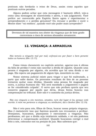 praticam não herdarão o reino de Deus, assim como aqueles que
praticam outros pecados.
Alguns podem achar que esta mensagem é bastante difícil, vejo-a
como uma mensagem de misericórdia e alerta, e não julgamento. Você
prefere ser convencido pelo Espírito Santo agora e experimentar o
arrependimento e o perdão genuínos? Ou recusar o perdão e ouvir o
Mestre dizer "vai embora", quando você não puder mais arrepender?

Devemos de tal maneira nos abster da vingança que de bom grado
correremos o risco de sermos abusados novamente.

12. VINGANÇA: A ARMADILHA

Não torneis a ninguém mal por mal; esforçai-vos por fazer o bem perante
todos os homens (Rm 12:17).

Como vimos claramente no capítulo anterior, agarrar-nos à ofensa
da falta de perdão é como não cancelar a dívida de alguém. Quando uma
pessoa é magoada por alguém, ela acredita que há uma dívida a ser
paga. Ela espera um pagamento de algum tipo, monetário ou não.
Nosso sistema judicial existe para vingar o que foi maltratado, a
parte que sofre danos. Os processos resultam do fato de as pessoas
tentarem quitar suas dívidas. Quando uma pessoa foi magoada por
outra, a justiça humana diz: "Ela será mandada a julgamento e pagará
se for considerada culpada". O servo que não perdoou queria que seu
conservo pagasse por aquilo que devia, dessa forma buscou sua
compensação no tribunal. Este não é o caminho da justiça divina.
Não vos vingueis a vós mesmos, amados, nem dai lugar à ira; porque está
escrito: A mim me pertence a vingança; eu retribuirei, diz o Senhor (Rm 12:19).

Não é reto para nós, filhos de Deus, buscar nossa própria vingança.
Mas é exatamente isso que fazemos quando nos recusamos a perdoar.
Desejamos, buscamos, planejamos e executamos a vingança. Não
perdoamos, até que a dívida seja totalmente saldada, e só nós podemos
determinar a compensação aceitável. Quando buscamos corrigir o mal
feito a nós, colocamo-nos na posição de juiz. Mas sabemos que:
105

 