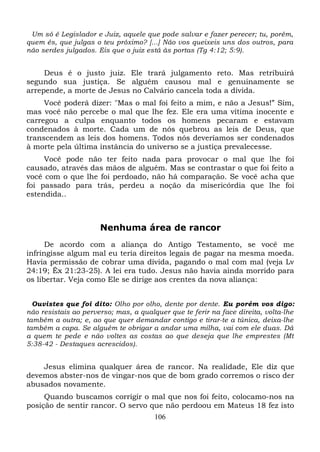 Um só é Legislador e Juiz, aquele que pode salvar e fazer perecer; tu, porém,
quem és, que julgas o teu próximo? [...] Não vos queixeis uns dos outros, para
não serdes julgados. Eis que o juiz está às portas (Tg 4:12; 5:9).

Deus é o justo juiz. Ele trará julgamento reto. Mas retribuirá
segundo sua justiça. Se alguém causou mal e genuinamente se
arrepende, a morte de Jesus no Calvário cancela toda a dívida.
Você poderá dizer: "Mas o mal foi feito a mim, e não a Jesus!” Sim,
mas você não percebe o mal que lhe fez. Ele era uma vítima inocente e
carregou a culpa enquanto todos os homens pecaram e estavam
condenados à morte. Cada um de nós quebrou as leis de Deus, que
transcendem as leis dos homens. Todos nós deveríamos ser condenados
à morte pela última instância do universo se a justiça prevalecesse.
Você pode não ter feito nada para provocar o mal que lhe foi
causado, através das mãos de alguém. Mas se contrastar o que foi feito a
você com o que lhe foi perdoado, não há comparação. Se você acha que
foi passado para trás, perdeu a noção da misericórdia que lhe foi
estendida..

Nenhuma área de rancor
De acordo com a aliança do Antigo Testamento, se você me
infringisse algum mal eu teria direitos legais de pagar na mesma moeda.
Havia permissão de cobrar uma dívida, pagando o mal com mal (veja Lv
24:19; Êx 21:23-25). A lei era tudo. Jesus não havia ainda morrido para
os libertar. Veja como Ele se dirige aos crentes da nova aliança:
Ouvistes que foi dito: Olho por olho, dente por dente. Eu porém vos digo:
não resistais ao perverso; mas, a qualquer que te ferir na face direita, volta-lhe
também a outra; e, ao que quer demandar contigo e tirar-te a túnica, deixa-lhe
também a capa. Se alguém te obrigar a andar uma milha, vai com ele duas. Dá
a quem te pede e não voltes as costas ao que deseja que lhe emprestes (Mt
5:38-42 - Destaques acrescidos).

Jesus elimina qualquer área de rancor. Na realidade, Ele diz que
devemos abster-nos de vingar-nos que de bom grado corremos o risco der
abusados novamente.
Quando buscamos corrigir o mal que nos foi feito, colocamo-nos na
posição de sentir rancor. O servo que não perdoou em Mateus 18 fez isto
106

 