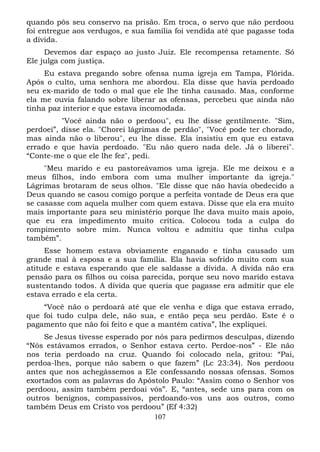 quando pôs seu conservo na prisão. Em troca, o servo que não perdoou
foi entregue aos verdugos, e sua família foi vendida até que pagasse toda
a dívida.
Devemos dar espaço ao justo Juiz. Ele recompensa retamente. Só
Ele julga com justiça.
Eu estava pregando sobre ofensa numa igreja em Tampa, Flórida.
Após o culto, uma senhora me abordou. Ela disse que havia perdoado
seu ex-marido de todo o mal que ele lhe tinha causado. Mas, conforme
ela me ouvia falando sobre liberar as ofensas, percebeu que ainda não
tinha paz interior e que estava incomodada.
"Você ainda não o perdoou", eu lhe disse gentilmente. "Sim,
perdoei”, disse ela. "Chorei lágrimas de perdão", "Você pode ter chorado,
mas ainda não o liberou", eu lhe disse. Ela insistiu em que eu estava
errado e que havia perdoado. "Eu não quero nada dele. Já o liberei".
“Conte-me o que ele lhe fez", pedi.
"Meu marido e eu pastoreávamos uma igreja. Ele me deixou e a
meus filhos, indo embora com uma mulher importante da igreja."
Lágrimas brotaram de seus olhos. "Ele disse que não havia obedecido a
Deus quando se casou comigo porque a perfeita vontade de Deus era que
se casasse com aquela mulher com quem estava. Disse que ela era muito
mais importante para seu ministério porque lhe dava muito mais apoio,
que eu era impedimento muito crítica. Colocou toda a culpa do
rompimento sobre mim. Nunca voltou e admitiu que tinha culpa
também”.
Esse homem estava obviamente enganado e tinha causado um
grande mal à esposa e a sua família. Ela havia sofrido muito com sua
atitude e estava esperando que ele saldasse a dívida. A dívida não era
pensão para os filhos ou coisa parecida, porque seu novo marido estava
sustentando todos. A dívida que queria que pagasse era admitir que ele
estava errado e ela certa.
“Você não o perdoará até que ele venha e diga que estava errado,
que foi tudo culpa dele, não sua, e então peça seu perdão. Este é o
pagamento que não foi feito e que a mantém cativa”, lhe expliquei.
Se Jesus tivesse esperado por nós para pedirmos desculpas, dizendo
“Nós estávamos errados, o Senhor estava certo. Perdoe-nos” - Ele não
nos teria perdoado na cruz. Quando foi colocado nela, gritou: “Pai,
perdoa-lhes, porque não sabem o que fazem” (Lc 23:34). Nos perdoou
antes que nos achegássemos a Ele confessando nossas ofensas. Somos
exortados com as palavras do Apóstolo Paulo: “Assim como o Senhor vos
perdoou, assim também perdoai vós”. E, “antes, sede uns para com os
outros benignos, compassivos, perdoando-vos uns aos outros, como
também Deus em Cristo vos perdoou” (Ef 4:32)
107

 