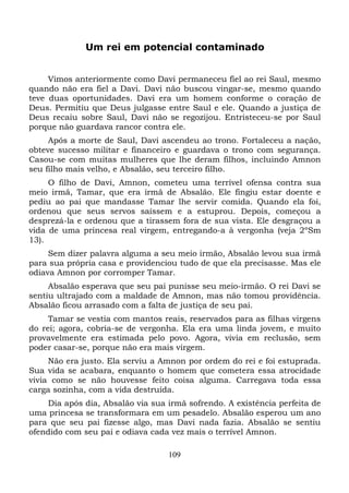Um rei em potencial contaminado
Vimos anteriormente como Davi permaneceu fiel ao rei Saul, mesmo
quando não era fiel a Davi. Davi não buscou vingar-se, mesmo quando
teve duas oportunidades. Davi era um homem conforme o coração de
Deus. Permitiu que Deus julgasse entre Saul e ele. Quando a justiça de
Deus recaiu sobre Saul, Davi não se regozijou. Entristeceu-se por Saul
porque não guardava rancor contra ele.
Após a morte de Saul, Davi ascendeu ao trono. Fortaleceu a nação,
obteve sucesso militar e financeiro e guardava o trono com segurança.
Casou-se com muitas mulheres que lhe deram filhos, incluindo Amnon
seu filho mais velho, e Absalão, seu terceiro filho.
O filho de Davi, Amnon, cometeu uma terrível ofensa contra sua
meio irmã, Tamar, que era irmã de Absalão. Ele fingiu estar doente e
pediu ao pai que mandasse Tamar lhe servir comida. Quando ela foi,
ordenou que seus servos saíssem e a estuprou. Depois, começou a
desprezá-la e ordenou que a tirassem fora de sua vista. Ele desgraçou a
vida de uma princesa real virgem, entregando-a à vergonha (veja 2ºSm
13).
Sem dizer palavra alguma a seu meio irmão, Absalão levou sua irmã
para sua própria casa e providenciou tudo de que ela precisasse. Mas ele
odiava Amnon por corromper Tamar.
Absalão esperava que seu pai punisse seu meio-irmão. O rei Davi se
sentiu ultrajado com a maldade de Amnon, mas não tomou providência.
Absalão ficou arrasado com a falta de justiça de seu pai.
Tamar se vestia com mantos reais, reservados para as filhas virgens
do rei; agora, cobria-se de vergonha. Ela era uma linda jovem, e muito
provavelmente era estimada pelo povo. Agora, vivia em reclusão, sem
poder casar-se, porque não era mais virgem.
Não era justo. Ela serviu a Amnon por ordem do rei e foi estuprada.
Sua vida se acabara, enquanto o homem que cometera essa atrocidade
vivia como se não houvesse feito coisa alguma. Carregava toda essa
carga sozinha, com a vida destruída.
Dia após dia, Absalão via sua irmã sofrendo. A existência perfeita de
uma princesa se transformara em um pesadelo. Absalão esperou um ano
para que seu pai fizesse algo, mas Davi nada fazia. Absalão se sentiu
ofendido com seu pai e odiava cada vez mais o terrível Amnon.
109

 