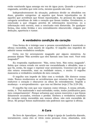 estão vomitando água amarga em vez de água pura. Quando a pessoa é
enganada, acredita que está certa, mesmo quando não está.
Independentemente da situação, podemos dividir os ofendidos em
duas, grandes categorias: a) aqueles que foram injustiçados ou b)
aqueles que acreditam que foram injustiçados. As pessoas da segunda
categoria acreditam de todo o coração que foram traídas. Geralmente, a
conclusão a que chegam provém de informações incorretas; ou a
informação está correta, mas a conclusão está distorcida. De qualquer
forma, elas estão feridas e seu entendimento obscurecido. Julgam por
dedução, aparência e rumor.

A verdadeira condição do coração
Uma forma de o inimigo usar a pessoa escandalizada é mantendo a
ofensa escondida, num manto de orgulho. O orgulho nos impedirá de
admitir nossa verdadeira condição.
Certa vez fui severamente magoado por alguns ministros. As
pessoas diziam “Não acredito que eles fizeram isso com você. Você está
magoado?”
Eu respondia rapidamente: "Não, estou bem. Não estou magoado”.
Sabia que estava errado em sentir-me escandalizado e ofendido, mas o
que fiz, então, foi negar e reprimir esse sentimento. Convenci-me de que
não estava ressentido, mas na realidade estava, e muito. O orgulho
mascarou a verdadeira condição do meu coração.
O orgulho nos impede de lidar com a verdade. Ele distorce nossa
visão. Nunca mudaremos se acreditarmos que estamos bem. O orgulho
endurece o coração e obscurece os olhos do entendimento. Impede a
mudança - o arrependimento - que nos vai libertar (veja 2 Tm 2:24-26).
O orgulho faz com que nos vejamos como vítimas. A nossa atitude,
então, é: "Fui maltratado e mal-entendido; então, tenho justificativa para
meu comportamento". Porque achamos que somos inocentes e que fomos
falsamente acusados, retemos o perdão. Embora a verdadeira condição
do coração esteja escondida aos nossos olhos, não está escondida de
Deus. Só porque fomos maltratados não podemos nos agarrar à ofensa.

A Cura
No livro de Apocalipse, Jesus se dirige à igreja de Laodicéia dizendo,
inicialmente, como eles se vêem como pessoas ricas, abastadas, sem
11

 