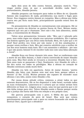 Após dois anos de ódio contra Amnon, planejou matá-lo. "Vou
vingar minha irmã, já que a autoridade decidiu nada fazer",
provavelmente, Absalão pensou.
Absalão preparou um banquete para todos os filhos do rei. Quando
Amnon não suspeitava de nada, providenciou sua morte e fugiu para
Gesur. Sua vingança contra Amnon se cumprira. Mas a ofensa que tinha
contra seu pai ficou mais forte, principalmente quando estava fora do
palácio.
Os pensamentos de Absalão se contaminaram com amargura. Ele se
tornou um perito em detectar os pontos fracos de Davi. Mesmo assim,
esperava que seu pai o chamasse. Davi não o fez. Isso alimentou, ainda
mais, o ressentimento de Absalão.
Talvez seus pensamentos tivessem sido: "Meu pai é adorado pelo
povo, mas estão cegos em relação sua natureza verdadeira. Ele é apenas
um homem egoísta que usa Deus como fachada. Bem, ele é pior que o rei
Saul! Saul perdeu seu trono por não matar o rei dos amalequitas e
poupar umas ovelhas e bois. Meu pai cometeu adultério com a mulher de
um dos seus homens mais leais. Ele é um assassino e adúltero - por isso
é que não puniu Amnon! E ele encobre tudo isso com uma falsa adoração
a Jeová”.
Absalão ficou em Gesur durante três anos. Davi se conformara com
a morte de seu filho Amnon, e Joab o havia convencido de trazer Absalão
para casa. Mas Davi ainda se recusava a encontrar Absalão face a face.
Dois anos mais se passaram e Davi, finalmente, teve Absalão de volta e
lhe deu outra vez todos os privilégios. Mas a ofensa no coração de
Absalão continuou ainda muito forte.
Absalão era belo em aparência. Antes de matar Amnon, "porém
Absalão não falou com Amnon nem mal nem bem; porque odiava a
Amnon" (2 Sm 13:22). Muitas pessoas são capazes de esconder suas
ofensas e seu ódio, assim como Absalão o fez.
Por causa dessa atitude crítica, começou a atrair todos os que
estavam descontentes. Ele se fez disponível a toda Israel, ouvindo todas
as suas reclamações. Lamentava-se e achava que as coisas seriam bem
diferentes se fosse rei. Julgava seus casos, uma vez que parecia que o rei
não tinha tempo para eles. Talvez Absalão assim o fizesse porque sentia
que a justiça não havia sido feita em relação a seu próprio caso,
Ele parecia preocupado com o povo. A Bíblia diz que Absalão
conquistou o coração do povo de Israel. Mas será que estava
genuinamente preocupado com o povo ou estava buscando um modo de
destruir Davi, aquele que o ofendera?

110

 