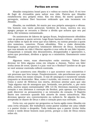 Peritos em erros
Absalão conquistou Israel para si e voltou-se contra Davi. O rei teve
de fugir de Jerusalém para salvar sua vida. Parecia que Absalão
estabeleceria seu próprio reino. Em vez disso, foi morto quando o
perseguia, embora Davi houvesse ordenado que não tocassem em
Absalão.
Absalão, na realidade, foi morto por sua própria amargura e ofensa.
Um homem com tanto potencial, herdeiro do trono, morreu em seu
apogeu porque se recusou a liberar a dívida que achava que seu pai
devia. Ele terminou contaminado.
Os assistentes de lideres de igrejas ficam, freqüentemente ofendidos
com as pessoas a quem servem. Logo ficam bastante críticos - peritos em
achar todos os tipos de erros que seus lideres, ou outras pessoas a quem
eles nomeiam, cometem. Ficam ofendidos. Têm a visão distorcida.
Enxergam numa perspectiva totalmente diferente de Deus. Acreditam
que sua missão na vida é libertar aqueles à sua volta de um líder injusto.
Conquistam o coração dos descontentes, desapontados e ignorantes e,
antes que percebam, dividem a igreja ou o ministério. Exatamente como
Absalão.
Algumas vezes, suas observações estão corretas. Talvez Davi
devesse ter feito alguma coisa em relação a Amnon. Talvez um líder
tenha áreas de erros. Quem é o juiz: você ou o Senhor? Lembre-se de que
se você semear contenda colherá contenda.
O que aconteceu com Absalão e o que acontece com ministérios é
um processo que leva tempo. Freqüentemente, não percebemos que uma
ofensa entrou em nosso coração. A raiz de amargura ó raramente notada
enquanto se desenvolve. Mas, como é nutrida, vai crescer e se fortalecer.
Como o autor de Hebreus nos exorta, devemos atentar para que não
"haja alguma raiz de amargura que, brotando, vos perturbe, e, por meio
dela, muitos sejam contaminados" (Hb 12:15). Devemos examinar nosso
coração e nos abrirmos à correção do Senhor, pois apenas sua Palavra
pode discernir os pensamentos e as intenções do coração. O Espírito
Santo nos convence quando fala através de nossa consciência. Não
devemos ignorar seu convencimento ou sufocá-lo. Se alguém fez isso,
arrependa-se diante de Deus e abra o coração para sua correção.
Certa vez, um pastor me perguntou se havia agido como Absalão em
uma certa situação. Ele trabalhava como pastor auxiliar em uma cidade
e o pastor titular o despediu. Tudo indicava que o pastor titular tinha
ciúme e medo desse homem mais jovem, porque a mão de Deus estava
sobre ele.
111

 
