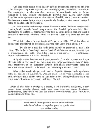 Um ano mais tarde, esse pastor que foi despedido acreditou em que
o Senhor queria que começasse uma nova igreja no outro lado da cidade.
Ele prosseguiu, e algumas das pessoas de sua igreja anterior foram
juntar-se a ele. Estava incomodado porque não queria agir como
Absalão, mas aparentemente não estava ofendido com o seu ex-pastor.
Ele iniciou a nova igreja com a direção do Senhor e não como reação à
falta de cuidado da outra igreja.
Eu lhe mostrei a diferença entre Absalão e Davi. Absalão conquistou
o coração do povo de Israel porque se sentia ofendido pelo seu líder. Davi
encorajou os outros a permanecerem fiéis a Saul, muito embora Saul o
estivesse atacando. Absalão levou os homens com ele; Davi foi embora
só.
"Você foi embora de sua igreja só?", perguntei-lhe. "Você fez alguma
coisa para incentivar as pessoas a saírem com você, ou a apoiá-lo?"
"Eu saí só e não fiz nada para atrair as pessoas a mim", ele
disse. "Muito bem. Você agiu como Davi. Certifique-se se as pessoas que
o procuraram não estão ofendidas com seu ex-pastor, e, se estiverem,
leve-as à libertação e à cura", conclui.
A igreja desse homem está prosperando. O mais importante é que
ele não estava com medo de examinar seu próprio coração. Não só isso,
mas submeteu-se ao conselho divino. Era mais importante para ele
submeter-se à vontade de Deus do que provar que estava "certo".
Não tenha medo de permitir que o Espírito Santo revele qualquer
falta de perdão ou amargura. Quanto mais tempo você esconder esses
sentimentos, mais fortes eles se tornarão, e seu coração ficará cada vez
mais duro. Tenha um coração maleável. Como?
Longe de vós, toda a amargura, e cólera, e ira, e gritaria, blasfêmia, e bem
assim toda malícia. Antes, sede uns para com os outros benignos,
compassivos, perdoando-vos uns aos outros, como também Deus, em Cristo,
vos perdoou (Ef 4:31, 32).

Você amadurece quando passa pelas ofensas
mais desafiadoras - aquelas para as quais você
não foi treinado

112

 