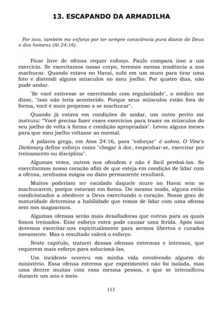 13. ESCAPANDO DA ARMADILHA

Por isso, também me esforço por ter sempre consciência pura diante de Deus
e dos homens (At 24:16).

Ficar livre de ofensa requer esforço. Paulo compara isso a um
exercício. Se exercitamos nosso corpo, teremos menos tendência a nos
machucar. Quando estava no Havaí, subi em um muro para tirar uma
foto e distendi alguns músculos no meu joelho. Por quatro dias, não
pude andar.
“

Se você estivesse se exercitando com regularidade", o médico me
disse, "isso não teria acontecido. Porque seus músculos estão fora de
forma, você é mais propenso a se machucar".
Quando já estava em condições de andar, um outro perito me
instruiu: “Você precisa fazer esses exercícios para trazer os músculos do
seu joelho de volta à forma e condição apropriadas". Levou alguns meses
para que meu joelho voltasse ao normal.
A palavra grega, em Atos 24:16, para "esforçar" é askeo. O Vine's
Dictionary define esforço como "chegar à dor, empenhar-se, exercitar por
treinamento ou disciplina".
Algumas vezes, outros nos ofendem e não é fácil perdoá-los. Se
exercitarmos nosso coração afim de que esteja em condição de lidar com
a ofensa, nenhuma mágoa ou dano permanente resultará.
Muitos poderiam ter escalado daquele muro no Havaí sem se
machucarem, porque estavam em forma. Do mesmo modo, alguns estão
condicionados a obedecer a Deus exercitando o coração. Nosso grau de
maturidade determina a habilidade que temos de lidar com uma ofensa
sem nos magoarmos.
Algumas ofensas serão mais desafiadoras que outras para as quais
fomos treinados. Esse esforço extra pode causar uma ferida. Após isso
devemos exercitar-nos espiritualmente para sermos libertos e curados
novamente. Mas o resultado valerá o esforço.
Neste capítulo, tratarei dessas ofensas extremas e intensas, que
requerem mais esforço para solucioná-las.
Um incidente ocorreu em minha vida envolvendo alguém do
ministério. Essa ofensa extrema que experimentei não foi isolada, mas
uma dentre muitas com essa mesma pessoa, e que se intensificou
durante um ano e meio.
113

 