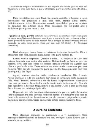 Levantam-se iníquas testemunhas e me argúem de coisas que eu não sei.
Pagam-me o mal pelo bem, o que é desolação parei a minha alma (Sl.35:11,
12).

Pude identificar-me com Davi. Na minha opinião, o homem e seus
associados me pagaram o mal pelo bem. Minha alma estava,
definitivamente, triste. Deus estava usando esse Salmo para me mostrar
as batalhas dos últimos anos. Uma passagem me fez pular alto o
suficiente para quase tocar o teto.
Quanto a mim, porém estando eles enfermos, as minhas veste eram pano
de saco; eu afligia a minha alma com jejum e em oração me reclinava sobre o
peito, portava-me como se eles fossem meus amigos ou meus irmãos; andava
curvado, de luto, como quem chora por sua mãe (Sl 35:13, 14 - Destaque
acrescido).

Davi disseque esses homens estavam tentando destruí-lo. Eles o
atacaram com mal, quando nada havia feito para merecê-lo.
Então, veio a resposta: "Quanto a mim..." A resposta de Davi não
estava baseada nas ações dos outros. Determinado a fazer o que era
correto, orou por eles como se fossem irmãos íntimos ou alguém que
chora a perda da mãe. Deus estava me mostrando como orar por esse
homem: "Ore por ele exatamente para que Eu lhe faça o mesmo que você
quer que Eu lhe faça!"
Agora, minhas orações estão totalmente mudadas. Não é mais:
“Deus abençoe-o e dê-lhe um bom dia". Elas se tornaram parte da minha
vida. Ore: "Senhor, revele-se a ele de forma surpreendente. Abençoa-o
com sua presença. Permita-lhe conhecer-te mais intimamente. Que ele
seja agradável a ti e que traga honra a seu nome". Orei o que queria que
Deus fizesse em minha própria vida.
Depois de um mês orando apaixonadamente por ele, gritei bem alto,
"Eu o abençôo! Eu amo você no nome de Jesus!" Foi um grito que veio de
dentro do meu espírito. Passei a orar por ele para seu próprio bem, e não
para meu próprio bem. Creio que a cura esteja completamente feita.

A cura no confronto
Mais algumas semanas se passaram e o vi novamente. Uma
sensação desconfortável se formou em meu coração. Ainda lutava com a
vontade de ser crítico.
116

 