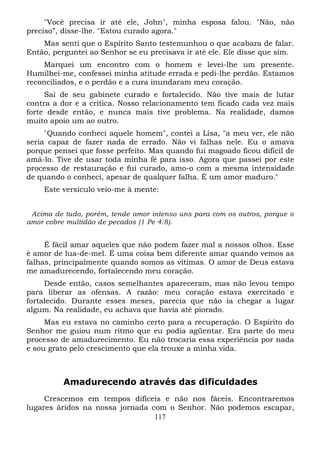 "Você precisa ir até ele, John", minha esposa falou. "Não, não
preciso”, disse-lhe. "Estou curado agora."
Mas senti que o Espírito Santo testemunhou o que acabara de falar.
Então, perguntei ao Senhor se eu precisava ir até ele. Ele disse que sim.
Marquei um encontro com o homem e levei-lhe um presente.
Humilhei-me, confessei minha atitude errada e pedi-lhe perdão. Estamos
reconciliados, e o perdão e a cura inundaram meu coração.
Saí de seu gabinete curado e fortalecido. Não tive mais de lutar
contra a dor e a crítica. Nosso relacionamento tem ficado cada vez mais
forte desde então, e nunca mais tive problema. Na realidade, damos
muito apoio um ao outro.
"Quando conheci aquele homem", contei a Lisa, "a meu ver, ele não
seria capaz de fazer nada de errado. Não vi falhas nele. Eu o amava
porque pensei que fosse perfeito. Mas quando fui magoado ficou difícil de
amá-lo. Tive de usar toda minha fé para isso. Agora que passei por este
processo de restauração e fui curado, amo-o com a mesma intensidade
de quando o conheci, apesar de qualquer falha. É um amor maduro."
Este versículo veio-me à mente:
Acima de tudo, porém, tende amor intenso uns para com os outros, porque o
amor cobre multidão de pecados (1 Pe 4:8).

É fácil amar aqueles que não podem fazer mal a nossos olhos. Esse
é amor de lua-de-mel. É uma coisa bem diferente amar quando vemos as
falhas, principalmente quando somos as vítimas. O amor de Deus estava
me amadurecendo, fortalecendo meu coração.
Desde então, casos semelhantes apareceram, mas não levou tempo
para liberar as ofensas. A razão: meu coração estava exercitado e
fortalecido. Durante esses meses, parecia que não ia chegar a lugar
algum. Na realidade, eu achava que havia até piorado.
Mas eu estava no caminho certo para a recuperação. O Espírito do
Senhor me guiou num ritmo que eu podia agüentar. Era parte do meu
processo de amadurecimento. Eu não trocaria essa experiência por nada
e sou grato pelo crescimento que ela trouxe a minha vida.

Amadurecendo através das dificuldades
Crescemos em tempos difíceis e não nos fáceis. Encontraremos
lugares áridos na nossa jornada com o Senhor. Não podemos escapar,
117

 
