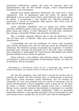 precisamos enfrentá-los, porque são parte do processo para nos
aperfeiçoarmos nele. Se você decidir escapar, estará comprometendo
seriamente o seu crescimento.
Quando você supera diferentes obstáculos, fica mais forte e mais
compassivo. Você se apaixonará mais por Jesus. Se passou pela
dificuldade e não se sente dessa forma, provavelmente não se recuperou
da ofensa. A recuperação é uma escolha sua. Algumas pessoas se
machucam e nunca se recuperam. Pode parecer uma coisa cruel de
dizer, mas foi decisão própria.
Jesus aprendeu obediência com as coisas que sofreu. Pedro
aprendeu obediência pelas coisas que sofreu. Paulo aprendeu obediência
pelas coisas que sofreu. E você? Aprendeu? Ou está duro, insensível,
frio, amargo e ressentido? Então, não aprendeu obediência.
Sim, é verdade, algumas ofensas não se vão tão facilmente. Você
terá de lutar para se libertar. Mas nesse processo você crescerá e
amadurecerá.
A maturidade não vem tão facilmente. Se viesse, tudo resultaria
nela. Poucos alcançam esse nível na vida por causa da resistência que
enfrentam. Há resistência porque as pessoas são é egoístas. O mundo é
dominado pelo "príncipe da potestade do ar" (Ef 2:2). Como resultado,
para chegarmos à maturidade de Cristo haverá dificuldades que advêm
quando estamos contra o fluxo do egoísmo.
Paulo retornou a três cidades onde plantou igrejas. Seu propósito
era fortalecer a alma dos discípulos. É interessante, porém, ver como ele
os fortaleceu. Ele os encorajou:
“Exortando-os a permanecer firmes na fé; e mostrando que, através de
muitas tribulações, nos importa entrar no reino de Deus” (At 14:22).

Ele não lhes prometeu uma vida fácil e sucesso de acordo com os
padrões do mundo. Ele lhes mostrou que, se terminassem o percurso
com alegria, iriam encontrar muita resistência, que ele chamou de
tribulação. Se você está remando num rio contra a correnteza, terá de
remar continuamente a fim de progredir contra o fluxo do rio. Se parar
de remar e relaxar, eventualmente seguirá junto com a correnteza.
Mesmo assim, quando estamos determinados a prosseguir no caminho
de Deus, vamos encontrar muitas tribulações. Todas as provações
mostrarão resposta a uma questão principal: você vai preocupar-se com
você mesmo como o mundo faz, ou vai viver uma vida de autonegação?

118

 