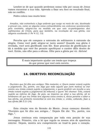 Lembre-se de que quando perdemos nossa vida por causa de Jesus
vamos encontrar a sua vida. Aprenda a fixar seu foco no resultado final,
não no conflito.
Pedro coloca isso muito bem:
Amados, não estranheis o fogo ardente que surge no meio de vós, destinado
a provar-vos, como se alguma coisa extraordinária vos estivesse acontecendo;
pelo contrário, alegrai-vos na medida em que sois co-participantes dos
sofrimentos de Cristo, para que também, na revelação de sua glória, vos
alegreis exultando (1 Pe 4:12, 13).

Perceba que ele compara a extensão do sofrimento à extensão da
alegria. Como você pode alegrar-se tanto assim? Quando sua glória é
revelada, você será glorificado com Ele. Esse processo de glorificação se
dá à medida que você lhe permite aperfeiçoar o caráter dEle dentro de
você. Então, não olhe para a ofensa. Olhe para a glória por vir. Aleluia!

É mais importante ajudar um irmão que tropeça
do que provar que você está correto.

14. OBJETIVO: RECONCILIAÇÃO

Ouvistes que foi dito aos antigos: Não matarás; e: Quem matar estará sujeito
a julgamento. Eu, porém, vos digo que todo aquele que [sem motivo] se irar
contra seu irmão estará sujeito a julgamento; e quem proferir um insulto a seu
irmão estará sujeito a julgamento do tribunal; e quem , lhe chamar: Tolo, estará
sujeito ao inferno de fogo. Se pois, ao trazeres ao altar a tua oferta, ali te
lembrares de que teu irmão tem alguma coisa contra ti, deixa perante o altar a
tua oferta, vai primeiro reconciliar-te com teu irmão; e, então, voltando, faze a
tua oferta (Mt 5:21-24).

Esta citação vem do Sermão do Monte. Jesus começou dizendo:
“Ouvistes que foi dito aos antigos..." Depois Ele diz: "Eu, porém, vos
digo..”.
Jesus continua esta comparação por toda esta porção de sua
mensagem. Primeiro, cita a lei que regula os nossos atos de aparência
exterior. Depois, mostra seu cumprimento ao trazê-la para o coração.
119

 