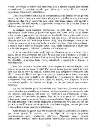 Assim, aos olhos de Deus, um assassino não é apenas aquele que comete
assassinato; é também aquele que odeia seu irmão. O seu coração
determina como você realmente é.
Jesus claramente delineia as conseqüências da ofensa nessa porção
do seu sermão. Ilustra a severidade de alguém guardar rancor e amarga
ofensa. Se alguém se ira contra seu irmão sem uma causa, está sujeito a
julgamento. Ele está sujeito a julgamento no tribunal se a ira der frutos e
chamar seu irmão raca!
A palavra raca significa cabeça-oca, ou tolo. Era um termo de
reprovação usado entre os judeus na época de Cristo. Se a ira atingisse
uma pessoa a ponto de ela chamar um irmão de tolo, estava sujeita a ir
para o inferno. A palavra tolo significa "ser sem deus". O tolo diz em seu
coração que não há Deus (veja Salmo 14:1). Naquele tempo, chamar um
irmão de tolo era uma acusação bem séria. Ninguém diria estas palavra,
a menos que a raiva se tornasse ódio. Hoje, seria comparado a falar com
um irmão "vá para o inferno", realmente falando sério.
Jesus estava-lhes mostrando que, se não começassem a lidar com a
raiva, ela se transformaria em ódio. O ódio que não é tratado o levaria a
ser sujeito a ir para o inferno. Dessa forma, lembrando-se de que o irmão
foi ofendido, a pessoa teria como prioridade encontrá-lo e buscar a
reconciliação.
Por que devemos buscar com tanta urgência a reconciliação - por
nós mesmos ou por nosso irmão? Por nosso irmão, porque assim faremos
com que ele se livre da ofensa. Mesmo que não estejamos ofendidos com
ele, o amor de Deus não permite que permaneça com raiva sem que
primeiro haja um tentativa de alcançá-lo e restaurá-lo. Talvez não
tivéssemos feito nada de errado. Certo ou errado, não importa. É mais
importante ajudar um irmão que tropeçou do que provar que estamo
corretos.
As possibilidades para uma ofensa são ilimitadas. Talvez a pessoa a
quem ofendemos acredite que fomos injustos, quando na realidade não
lhe fizemos mal algum. Ela pode ter recebido uma informação errada,
que a levou à conclusão incorreta. Por outro lado, pode ter recebido a
informação correta, de onde tirou suas conclusões. O que dissemos pode
ter sido totalmente distorcido enquanto a informação era passada de um
para o outro. Embora nossa intenção não fosse magoar, nossas palavras
e ações deram uma aparência diferente.
Geralmente, julgamo-nos por nossas intenções, enquanto os outros,
por suas ações. É possível ter um tipo de intenção enquanto
comunicamos algo totalmente diferente. Algumas vezes, nossos
verdadeiros motivos estão habilmente escondidos até mesmo de nós
120

 