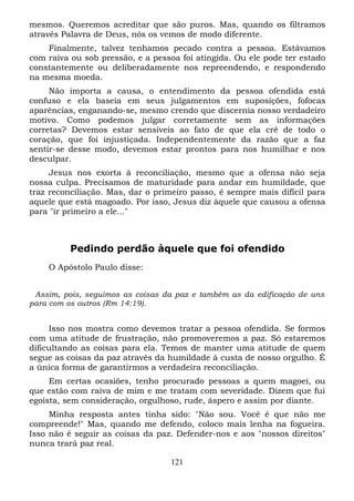 mesmos. Queremos acreditar que são puros. Mas, quando os filtramos
através Palavra de Deus, nós os vemos de modo diferente.
Finalmente, talvez tenhamos pecado contra a pessoa. Estávamos
com raiva ou sob pressão, e a pessoa foi atingida. Ou ele pode ter estado
constantemente ou deliberadamente nos repreendendo, e respondendo
na mesma moeda.
Não importa a causa, o entendimento da pessoa ofendida está
confuso e ela baseia em seus julgamentos em suposições, fofocas
aparências, enganando-se, mesmo crendo que discernia nosso verdadeiro
motivo. Como podemos julgar corretamente sem as informações
corretas? Devemos estar sensíveis ao fato de que ela crê de todo o
coração, que foi injustiçada. Independentemente da razão que a faz
sentir-se desse modo, devemos estar prontos para nos humilhar e nos
desculpar.
Jesus nos exorta à reconciliação, mesmo que a ofensa não seja
nossa culpa. Precisamos de maturidade para andar em humildade, que
traz reconciliação. Mas, dar o primeiro passo, é sempre mais difícil para
aquele que está magoado. Por isso, Jesus diz àquele que causou a ofensa
para "ir primeiro a ele..."

Pedindo perdão àquele que foi ofendido
O Apóstolo Paulo disse:
Assim, pois, seguimos as coisas da paz e também as da edificação de uns
para com os outros (Rm 14:19).

Isso nos mostra como devemos tratar a pessoa ofendida. Se formos
com uma atitude de frustração, não promoveremos a paz. Só estaremos
dificultando as coisas para ela. Temos de manter uma atitude de quem
segue as coisas da paz através da humildade à custa de nosso orgulho. É
a única forma de garantirmos a verdadeira reconciliação.
Em certas ocasiões, tenho procurado pessoas a quem magoei, ou
que estão com raiva de mim e me tratam com severidade. Dizem que fui
egoísta, sem consideração, orgulhoso, rude, áspero e assim por diante.
Minha resposta antes tinha sido: "Não sou. Você é que não me
compreende!" Mas, quando me defendo, coloco mais lenha na fogueira.
Isso não é seguir as coisas da paz. Defender-nos e aos "nossos direitos"
nunca trará paz real.
121

 