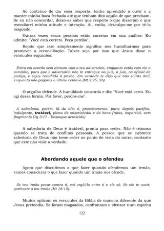 Ao contrário de dar essa resposta, tenho aprendido a ouvir e a
manter minha boca fechada até que tenham dito aquilo de que precisam.
Se eu não concordar, deixo-as saber que respeito o que disseram e que
reavaliarei minha atitude e intenção. Aí, então, desculpo-me por tê-la
magoado.
Outras vezes essas pessoas estão corretas em sua análise. Eu
admito: "Você está correto. Peço perdão".
Repito que isso simplesmente significa nos humilharmos para
promover a reconciliação. Talvez seja por isso que Jesus disse n
versículos seguintes:
Entra em acordo sem demora com o teu adversário, enquanto estás com ele a
caminho, para que o adversário não te entregue ao juiz, o juiz, ao oficial de
justiça, e sejas recolhido à prisão. Em verdade te digo que não sairás dali,
enquanto não pagares o último centavo (Mt 5:25, 26).

O orgulho defende. A humildade concorda e diz: "Você está certo. Eu
agi dessa forma. Por favor, perdoe-me".
A sabedoria, porém, lá do alto é, primeiramente, pura; depois pacífica,
indulgente, tratável, plena de misericórdia e de bons frutos, imparcial, sem
fingimento (Tg 3:17 - Destaque acrescido).

A sabedoria de Deus é tratável, pronta para ceder. Não é teimosa
quando se trata de conflitos pessoais. A pessoa que se submete
sabedoria de Deus não teme ceder ao ponto de vista do outro, contanto
que este não viole a verdade.

Abordando aquele que o ofendeu
Agora que discutimos o que fazer quando ofendemos um irmão,
vamos considerar o que fazer quando um irmão nos ofende.
Se teu irmão pecar contra ti, vai argüi-lo entre ti e ele só. Se ele te ouvir,
ganhaste a teu irmão (Mt 18:15).

Muitos aplicam os versículos da Bíblia de maneira diferente da que
Jesus pretendia. Se foram magoados, confrontam o ofensor num espírito
122

 