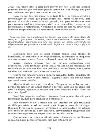 Jesus, seu único filho, à cruz para morrer por nós. Deus nos alcança
primeiro, mesmo que tenhamos pecado contra Ele. Nos alcança não para
nos condenar, mas para nos restaurar - salvar.
Uma vez que devemos imitar Deus (veja Ef 5:1), devemos estender a
reconciliação ao irmão que pecou contra nós. Jesus estabeleceu este
padrão: vá até ele e mostre-lhe seu pecado, não para condená-lo, mas
para remover qualquer coisa que existe entre vocês dois, e assim serem
reconciliados e restaurados. A bondade de Deus em nós vai levar nosso
irmão ao arrependimento e à restauração do relacionamento.
Rogo-vos, pois, eu, o prisioneiro no Senhor, que andeis de modo digno da
vocação a que fostes chamados, com toda humildade e mansidão, com
longanimidade, suportando-vos uns aos outros em amor, esforçando-vos
diligentemente por preservar a unidade do Espírito no vínculo da paz (Ef 4:13).

Mantemos esse laço de amor quando temos uma atitude de
humildade, de mansidão e de longanimidade, suportando as fraquezas
uns dos outros em amor. Assim, os laços de amor são fortalecidos.
Magoei
condenação.
realidade eu
queriam que

muitas pessoas que me haviam confrontado com
Como resultado, perdi toda a vontade de me reconciliar. Na
achava que elas não queriam a reconciliação; elas apenas
soubesse que estavam chateadas.

Outros que magoei vieram a mim em mansidão. Então, rapidamente
mudei minha atitude e pedi perdão - algumas vezes, até mesmo antes
que terminassem de falar.
Alguém já veio até você e lhe disse: "Só quero que saiba que eu o
perdôo por não ser um amigo melhor e por não fazer isto ou aquilo por
mim"- e depois, quando já acabou com você, encara-o e diz: "Você me
deve desculpas?"
Você fica perplexo, confuso e magoado. Essa pessoa não veio para
reconciliar-se, mas para intimidá-lo e controlá-lo.
Não devemos ir até o irmão que nos ofendeu até que tenhamos
decidido perdoá-lo de todo o coração - não importa como ele irá reagir.
Devemos livrar-nos de qualquer sentimento de animosidade em relação
aele antes de abordá-lo. Caso contrário, provavelmente reagiremos aos
sentimentos negativos e o magoaremos, em vez de curá-lo.
Que acontece se temos a atitude certa e tentamos reconciliar-nos
com alguém que pecou contra nós, mas não está nem aí?

124

 