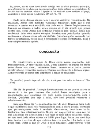 Se, porém, não te ouvir, toma ainda contigo uma ou duas pessoas, para que,
pelo depoimento de duas ou três testemunhas, toda palavra se estabeleça. E,
se ele não os atender, dize-o à igreja; e, se recusar ouvir também a igreja,
considera-o como gentio e publicano (Mt 18:16, 17).

Cada uma dessas etapas tem o mesmo objetivo: reconciliação. Na
realidade, Jesus está dizendo: "Continue tentando". Note que o que
cometeu a ofensa está envolvido em cada etapa. Muito freqüentemente
levamos as ofensas a todos antes mesmo de ir até àquele que pecou
contra nós, como Jesus nos ordenou! Fazemos isso porque ainda não
soubemos lidar com nosso coração. Sentimo-nos justificados quando
contamos a todos o nosso lado da história. Quando alguém concorda que
fomos injustiçados, nosso caso é fortalecido e somos confortados. Esse é
um comportamento egoísta.

CONCLUSÃO

Se mantivermos o amor de Deus como nossa motivação, não
fracassaremos. O amor nunca falha. Como amamos os outros do modo
como Jesus nos amou, estaremos livres, mesmo se a outra pessoa
decidir não se reconciliar conosco. Observe atentamente o texto a seguir.
A misericórdia de Deus está disponível a todas as situações:
"Se possível, quanto depender de vós, tende paz com todos os homens" (Rm
12:18).

Ele diz "Se possível..." porque haverá momentos em que os outros
recusarão a ter paz conosco. Ou poderá haver condições para
reconciliação que colocarão em risco nosso relacionamento com
Senhor. Qualquer que seja o caso, não será possível restaurar
relacionamento.

se
a
o
o

Note que Deus diz "... quanto depender de vós". Devemos fazer tudo
o que pudermos para nos reconciliarmos com a outra pessoa, contanto
que permaneçamos leais à verdade. Geralmente, desistimos muito
facilmente dos relacionamentos. Nunca me esquecerei de uma vez em
que um amigo me aconselhou a não fugir de uma difícil situação: "John,
sei que você pode achar razões na Bíblia para fugir. Antes que você faça
isso, tenha a certeza de que colocou isso em oração e fez tudo o que
podia para trazer a paz de Deus a essa situação". Acrescentou: "Você
125

 