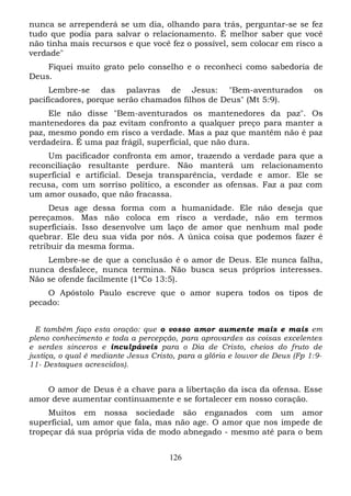 nunca se arrependerá se um dia, olhando para trás, perguntar-se se fez
tudo que podia para salvar o relacionamento. É melhor saber que você
não tinha mais recursos e que você fez o possível, sem colocar em risco a
verdade"
Fiquei muito grato pelo conselho e o reconheci como sabedoria de
Deus.
Lembre-se das palavras de Jesus: "Bem-aventurados
pacificadores, porque serão chamados filhos de Deus" (Mt 5:9).

os

Ele não disse "Bem-aventurados os mantenedores da paz". Os
mantenedores da paz evitam confronto a qualquer preço para manter a
paz, mesmo pondo em risco a verdade. Mas a paz que mantêm não é paz
verdadeira. É uma paz frágil, superficial, que não dura.
Um pacificador confronta em amor, trazendo a verdade para que a
reconciliação resultante perdure. Não manterá um relacionamento
superficial e artificial. Deseja transparência, verdade e amor. Ele se
recusa, com um sorriso político, a esconder as ofensas. Faz a paz com
um amor ousado, que não fracassa.
Deus age dessa forma com a humanidade. Ele não deseja que
pereçamos. Mas não coloca em risco a verdade, não em termos
superficiais. Isso desenvolve um laço de amor que nenhum mal pode
quebrar. Ele deu sua vida por nós. A única coisa que podemos fazer é
retribuir da mesma forma.
Lembre-se de que a conclusão é o amor de Deus. Ele nunca falha,
nunca desfalece, nunca termina. Não busca seus próprios interesses.
Não se ofende facilmente (1ªCo 13:5).
O Apóstolo Paulo escreve que o amor supera todos os tipos de
pecado:
E também faço esta oração: que o vosso amor aumente mais e mais em
pleno conhecimento e toda a percepção, para aprovardes as coisas excelentes
e serdes sinceros e inculpáveis para o Dia de Cristo, cheios do fruto de
justiça, o qual é mediante Jesus Cristo, para a glória e louvor de Deus (Fp 1:911- Destaques acrescidos).

O amor de Deus é a chave para a libertação da isca da ofensa. Esse
amor deve aumentar continuamente e se fortalecer em nosso coração.
Muitos em nossa sociedade são enganados com um amor
superficial, um amor que fala, mas não age. O amor que nos impede de
tropeçar dá sua própria vida de modo abnegado - mesmo até para o bem
126

 