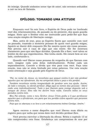 do inimigo. Quando andamos nesse tipo de amor, não seremos seduzidos
a cair na isca de Satanás.

EPÍLOGO: TOMANDO UMA ATITUDE

Enquanto você lia este livro, o Espírito de Deus pode ter lembrado
você dos relacionamentos, do passado ou do presente, dos quais guarda
mágoa. Sinto que o Senhor está me instruindo para pedir-lhe que faça
uma oração simples de libertação comigo.
Mas, antes de orar, peça ao Espírito Santo que caminhe com você
no passado, trazendo à memória pessoas de quem você guarda mágoa,
Aquiete-se diante dele enquanto Ele lhe mostra quem são essas pessoas.
Não precisa sair à caça de algo que não existe. Ele lhe mostrara
claramente para que não fique dúvidas. Quando Ele o fizer, você talvez se
lembre da dor que experimentou. Não tenha medo. Ele estará bem ao seu
lado, confortando-o.
Quando você liberar essas pessoas da vergonha do que fizeram com
você, imagine cada uma delas individualmente. Perdoe cada um
separadamente. Cancele a dívida que têm para com você. Faça uma
oração, mas não se sinta limitado por estas palavras. Use esta oração
como orientação e seja guiado pelo Espírito de Deus.
"Pai, no nome de Jesus, eu reconheço que pequei contra ti por não perdoar
aqueles que me ofenderam. Eu me arrependo disso e peço o teu perdão.
Também reconheço minha incapacidade de perdoar sem tua ajuda. Assim,
de todo o coração, eu decidi perdoar. [Diga aqui os nomes das pessoas - libere
cada uma individualmente]. Tudo o que fizeram para comigo deposito sob o
sangue de Jesus. Eles não me devem mais nada. Cancelo todos os seus
pecados contra mim.
Meu Pai celeste, como o meu Senhor Jesus Cristo pediu a ti que perdoasse
aqueles que o ofenderam, oro para que teu perdão cubra aqueles que pecaram
contra mim.
Peço que os abençoe e os leve a um relacionamento íntimo Contigo. Amém."

Agora escreva o nome daqueles que você liberou num diário ou
registro para que saiba que nessa data você decidiu perdoar-lhes.
Você precisa exercitar a libertação da ofensa. Releia o capítulo 13 se
não compreendeu esta frase. Estabeleça um compromisso de orar por
127

 