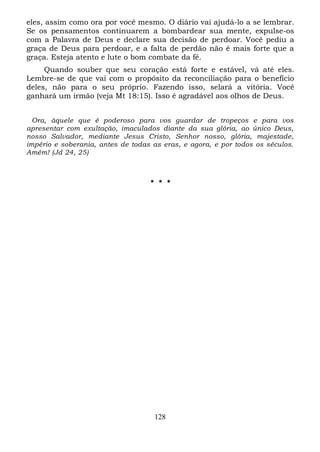 eles, assim como ora por você mesmo. O diário vai ajudá-lo a se lembrar.
Se os pensamentos continuarem a bombardear sua mente, expulse-os
com a Palavra de Deus e declare sua decisão de perdoar. Você pediu a
graça de Deus para perdoar, e a falta de perdão não é mais forte que a
graça. Esteja atento e lute o bom combate da fé.
Quando souber que seu coração está forte e estável, vá até eles.
Lembre-se de que vai com o propósito da reconciliação para o benefício
deles, não para o seu próprio. Fazendo isso, selará a vitória. Você
ganhará um irmão (veja Mt 18:15). Isso é agradável aos olhos de Deus.
Ora, àquele que é poderoso para vos guardar de tropeços e para vos
apresentar com exultação, imaculados diante da sua glória, ao único Deus,
nosso Salvador, mediante Jesus Cristo, Senhor nosso, glória, majestade,
império e soberania, antes de todas as eras, e agora, e por todos os séculos.
Amém! (Jd 24, 25)

* * *

128

 