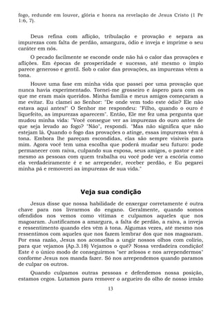 fogo, redunde em louvor, glória e honra na revelação de Jesus Cristo (1 Pe
1:6, 7).

Deus refina com aflição, tribulação e provação e separa as
impurezas com falta de perdão, amargura, ódio e inveja e imprime o seu
caráter em nós.
O pecado facilmente se esconde onde não há o calor das provações e
aflições. Em épocas de prosperidade e sucesso, até mesmo o ímpio
parece generoso e gentil. Sob o calor das provações, as impurezas vêem a
tona.
Houve uma fase em minha vida que passei por uma provação que
nunca havia experimentado. Tornei-me grosseiro e áspero para com os
que me eram mais queridos. Minha família e meus amigos começaram a
me evitar. Eu clamei ao Senhor: "De onde vem todo este ódio? Ele não
estava aqui antes!" O Senhor me respondeu: "Filho, quando o ouro é
liquefeito, as impurezas aparecem". Então, Ele me fez uma pergunta que
mudou minha vida: "Você consegue ver as impurezas do ouro antes de
que seja levado ao fogo? "Não", respondi. "Mas não significa que não
estejam lá. Quando o fogo das provações o atinge, essas impurezas vêm à
tona. Embora lhe pareçam escondidas, elas são sempre visíveis para
mim. Agora você tem uma escolha que poderá mudar seu futuro: pode
permanecer com raiva, culpando sua esposa, seus amigos, o pastor e até
mesmo as pessoas com quem trabalha ou você pode ver a escória como
ela verdadeiramente é e se arrepender, receber perdão, e Eu pegarei
minha pá e removerei as impurezas de sua vida."

Veja sua condição
Jesus disse que nossa habilidade de enxergar corretamente é outra
chave para nos livrarmos do engano. Geralmente, quando somos
ofendidos nos vemos como vítimas e culpamos aqueles que nos
magoaram. Justificamos a amargura, a falta de perdão, a raiva, a inveja
e ressentimento quando eles vêm à tona. Algumas vezes, até mesmo nos
ressentimos com aqueles que nos fazem lembrar dos que nos magoaram.
Por essa razão, Jesus nos aconselha a ungir nossos olhos com colírio,
para que vejamos (Ap.3.18) Vejamos o quê? Nossa verdadeira condição!
Este é o único modo de conseguirmos "ser zelosos e nos arrependermos"
conforme Jesus nos manda fazer. Só nos arrependemos quando paramos
de culpar os outros.
Quando culpamos outras pessoas e defendemos nossa posição,
estamos cegos. Lutamos para remover o argueiro do olho de nosso irmão
13

 