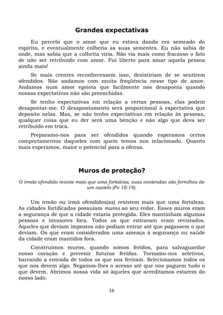 Grandes expectativas
Eu percebi que o amor que eu estava dando era semeado do
espírito, e eventualmente colheria as suas sementes. Eu não sabia de
onde, mas sabia que a colheita viria. Não via mais como fracasso o fato
de não ser retribuído com amor. Fui liberto para amar aquela pessoa
ainda mais!
Se mais crentes reconhecessem isso, desistiriam de se sentirem
ofendidos. Não andamos com muita freqüência nesse tipo de amor.
Andamos num amor egoísta que facilmente nos desaponta quando
nossas expectativas não são preenchidas.
Se tenho expectativas em relação a certas pessoas, elas podem
desapontar-me. O desapontamento será proporcional à expectativa que
deposito nelas. Mas, se não tenho expectativas em relação às pessoas,
qualquer coisa que eu der será uma bênção e não algo que deva ser
retribuído em troca.
Preparamo-nos para ser ofendidos quando esperamos certos
comportamentos daqueles com quem temos nos relacionado. Quanto
mais esperamos, maior o potencial para a ofensa.

Muros de proteção?
O irmão ofendido resiste mais que uma fortaleza; suas contendas são ferrolhos de
um castelo (Pv 18:19).

Um irmão ou irmã ofendidos(as) resistem mais que uma fortaleza.
As cidades fortificadas possuíam muros ao seu redor. Esses muros eram
a segurança de que a cidade estaria protegida. Eles mantinham algumas
pessoas e invasores fora. Todos os que entravam eram revistados.
Aqueles que deviam impostos não podiam entrar até que pagassem o que
deviam. Os que eram considerados uma ameaça à segurança ou saúde
da cidade eram mantidos fora.
Construímos muros, quando somos feridos, para salvaguardar
nosso coração e prevenir futuras feridas. Tornamo-nos seletivos,
barrando a entrada de todos os que nos feriram. Selecionamos todos os
que nos devem algo. Negamos-lhes o acesso até que nos paguem tudo o
que devem. Abrimos nossa vida só àqueles que acreditamos estarem do
nosso lado.
16

 