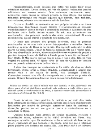 Freqüentemente, essas pessoas que estão "do nosso lado" estão
ofendidas também. Dessa forma, em vez de ajudar, colocamos pedras
adicionais em nossos muros. Sem sabermos exatamente como
aconteceu, esses muros se tornam prisões. A essa altura, não apenas
tomamos precaução em relação àqueles que entram, mas também,
aterrorizados, não nos aventuramos a sair da fortaleza.
O crente ofendido se concentra no seu próprio interior e se torna
introspectivo. Guardamos nossos direitos e relacionamentos pessoais
cuidadosamente. Nossa energia é consumida enquanto cuidamos de que
nenhuma outra ferida futura ocorra. Se não nos arriscamos ser
machucados, não podemos também dar amor incondicional. O amor
incondicional dá aos outros o direito de nos machucar.
O amor não procura seu próprio interesse, mas as pessoas
machucadas se tornam mais e mais introspectivas e retraídas. Nesse
ambiente, o amor de Deus se torna frio. Um exemplo natural é os dois
mares na Terra Santa. O mar da Galiléia, liberalmente dá e recebe água.
Ele tem abundância de vida, alimentando diferentes espécies de peixes e
plantas. A água do mar da Galiléia é levada pelas de um Rio Jordão até o
Mar Morto. O Mar Morto apenas recebe água e não a doa. Não há vida
vegetal ou animal nele. As águas vivas do mar da Galiléia se tornam
mortas quando misturadas às do Mar Morto.
A vida não consegue ser sustentada se for retida: ela deve ser dada
livremente. Dessa forma o crente ofendido, escandalizado é aquele que
recebe vida e por causa do medo, não consegue liberá-la.
Conseqüentemente, sua vida fica estagnada entre muros ou prisões da
ofensa. O Novo Testamento descreve esses muros como fortalezas:
Porque as armas da nossa milícia não são carnais, e sim poderosas em
Deus, para destruir fortalezas, anulando nós sofismas e toda altivez que se
levante contra o conhecimento de Deus, e levando cativo todo pensamento à
obediência de Cristo (2 Co 10:4,5).

Essas fortalezas criam padrões de raciocínio por meio dos quais
toda informação recebida é processada. Embora elas sejam originalmente
levantadas por motivo de proteção, tornam-se fonte de tormenta e
distorção, porque entram em guerra contra o conhecimento ou a
sabedoria de Deus.
Quando filtramos tudo através de feridas passadas, rejeições e
experiências ruins, achamos muito difícil acreditar em Deus. Não
consegue, acreditar que Ele realmente tenha a intenção de fazer o que
disse. Duvidamos de sua bondade e fidelidade, uma vez que o julgamos
pelos padrões dos homens em nossa vida. Mas Deus não é um homem!
17

 