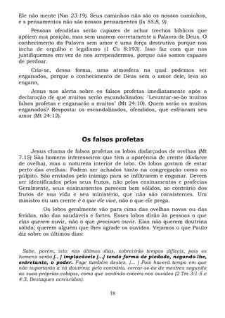 Ele não mente (Nm 23:19). Seus caminhos não são os nossos caminhos,
e s pensamentos não são nossos pensamentos (Is 55:8, 9).
Pessoas ofendidas serão capazes de achar trechos bíblicos que
apóiem sua posição, mas sem usarem corretamente a Palavra de Deus. O
conhecimento da Palavra sem amor é uma força destrutiva porque nos
incha de orgulho e legalismo (1 Co 8:193). Isso faz com que nos
justifiquemos em vez de nos arrependermos, porque não somos capazes
de perdoar.
Cria-se, dessa forma, uma atmosfera na qual podemos ser
enganados, porque o conhecimento de Deus sem o amor dele, leva ao
engano.
Jesus nos alerta sobre os falsos profetas imediatamente após a
declaração de que muitos serão escandalizados: "Levantar-se-ão muitos
falsos profetas e enganarão a muitos" (Mt 24:10). Quem serão os muitos
enganados? Resposta: os escandalizados, ofendidos, que esfriaram seu
amor (Mt 24:12).

Os falsos profetas
Jesus chama de falsos profetas os lobos disfarçados de ovelhas (Mt
7.15) São homens interesseiros que têm a aparência de crente (disfarce
de ovelha), mas a natureza interior de lobo. Os lobos gostam de estar
perto das ovelhas. Podem ser achados tanto na congregação como no
púlpito. São enviados pelo inimigo para se infiltrarem e enganar. Devem
ser identificados pelos seus frutos, não pelos ensinamentos e profecias
Geralmente, seus ensinamentos parecem bem sólidos, ao contrário dos
frutos de sua vida e seu ministério, que não são consistentes. Um
ministro ou um crente é o que ele vive, não o que ele prega.
Os lobos geralmente vão para cima das ovelhas novas ou das
feridas, não das saudáveis e fortes. Esses lobos dirão às pessoas o que
elas querem ouvir, não o que precisam ouvir. Elas não querem doutrina
sólida; querem alguém que lhes agrade os ouvidos. Vejamos o que Paulo
diz sobre os últimos dias:
Sabe, porém, isto: nos últimos dias, sobrevirão tempos difíceis, pois os
homens serão [.. ] implacáveis [...] tendo forma de piedade, negando-lhe,
entretanto, o poder. Foge também destes. [... ] Pois haverá tempo em que
não suportarão a sã doutrina; pelo contrário, cercar-se-ão de mestres segundo
as suas próprias cobiças, como que sentindo coceira nos ouvidos (2 Tm 3:1-5 e
4:3, Destaques acrescidos).

18

 