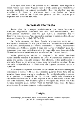 Note que terão forma de piedade ou de "crentes", mas negarão o
poder. Como farão isso? Negarão que o cristianismo pode transformar
alguém implacável em alguém perdoador. Eles vão alardear que são
seguidores de Jesus e proclamar suas experiências de "novo
nascimento”; mas o que falam não penetra em seu coração para
imprimir-lhes o caráter de Cristo.

Geração da informação
Paulo pôde de enxergar profeticamente que esses homens e
mulheres enganados possuíam um zelo pelo conhecimento, mas
permaneciam imutáveis, uma vez que nunca o aplicavam. Ele os
descreveu como pessoas “que aprendem sempre e jamais podem chegar
ao conhecimento da verdade" (2 Tm 3:7).
Se Paulo estivesse vivo hoje, ficaria extremamente triste ao ver
acontecendo o o que havia dito que aconteceria. Ele veria muitos homens
e mulheres participando de retiros, seminários e cultos, acumulando
conhecimentos bíblicos. Saindo à caça por "novas revelações", para que
pudessem viver mais egoisticamente e ter uma vida mais bem-sucedida.
Ele veria ministros levando outros ao tribunal por "causas justas".
Veria publicações cristãs e programas de rádio atacando
nominalmente homens e mulheres de Deus. Carismáticos correndo de
igreja em igreja, tentando escapar das ofensas, todos professando o
senhorio Jesus e, ao mesmo tempo, não conseguindo perdoar. Paulo
clamaria: arrependam-se e libertem-se do engano, geração egoísta e
hipócrita!"
Não importa o quanto você tem se atualizado em novas revelações,
seminários e escolas bíblicas, não importa quantos livros tem lido ou
quantas horas passa orando e estudando. Se você foi ofendido e recusase a perdoar e arrepender-se do pecado, ainda não alcançou o
conhecimento verdade. Está em engano, e ainda confunde outros com
sua vida hipócrita. Não importa qual a revelação: seu fruto terá uma
história diferente para contar. Você se tornará uma fonte de águas
amargas que levarão ao engano, e não à verdade.

Traição
Nesse tempo, muitos hão de se escandalizar, trair e odiar uns aos outros
(Mt 24:10 - Destaques acrescidos).

19

 