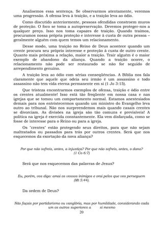 Analisemos essa sentença. Se observarmos atentamente, veremos
uma progressão. A ofensa leva à traição, e a traição leva ao ódio.
Como discutido anteriormente, pessoas ofendidas constroem muros
de proteção. O foco se toma a autopreservação. Devemos proteger-nos a
qualquer preço. Isso nos toma capazes de traição. Quando traímos,
procuramos nossa própria proteção e interesse à custa de outra pessoa –
geralmente alguém com quem temos um relacionamento.
Desse modo, uma traição no Reino de Deus acontece quando um
crente procura seu próprio interesse e proteção à custa de outro crente.
Quanto mais próxima a relação, maior a traição. Trair alguém é o maior
exemplo de abandono da aliança. Quando a traição ocorre, o
relacionamento não pode ser restaurado se não for seguido de
arrependimento genuíno.
A traição leva ao ódio com sérias conseqüências. A Bíblia nos fala
claramente que aquele que odeia seu irmão é um assassino e todo
assassino não tem vida eterna permanente em si (1 Jo 3:15).
Que tristeza encontrarmos exemplos de ofensa, traição e ódio entre
os crentes atualmente! Isso está tão freqüente em nossa casa e nas
igrejas que se tomou um comportamento normal. Estamos anestesiados
demais para nos entristecermos quando um ministro do Evangelho leva
outro ao tribunal. Não nos surpreendemos mais quando casais crentes
se divorciam. As divisões na igreja são tão comuns e previsíveis! A
política na igreja é exercida constantemente. Ela vem disfarçada, como se
fosse de interesse para o Reino ou para a igreja.
Os "crentes" estão protegendo seus direitos, para que não sejam
maltratados ou passados para trás por outros crentes. Será que nos
esquecemos da exortação da nova aliança?
Por que não sofreis, antes, a injustiça? Por que não sofreis, antes, o dano?
(1 Co 6:7)

Será que nos esquecemos das palavras de Jesus?
Eu, porém, vos digo: amai os vossos inimigos e orai pelos que vos perseguem
(Mt 5:44).

Da ordem de Deus?
Não façais por partidarismo ou vanglória, mas por humildade, considerando cada
um os outros superiores a
si mesmo

20

 