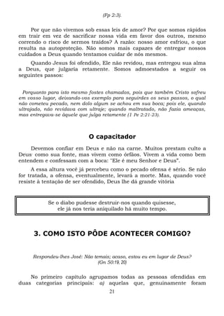 (Fp 2:3).

Por que não vivemos sob essas leis de amor? Por que somos rápidos
em trair em vez de sacrificar nossa vida em favor dos outros, mesmo
correndo o risco de sermos traídos? A razão: nosso amor esfriou, o que
resulta na autoproteção. Não somos mais capazes de entregar nossos
cuidados a Deus quando tentamos cuidar de nós mesmos.
Quando Jesus foi ofendido, Ele não revidou, mas entregou sua alma
a Deus, que julgaria retamente. Somos admoestados a seguir os
seguintes passos:
Porquanto para isto mesmo fostes chamados, pois que também Cristo sofreu
em vosso lugar, deixando-vos exemplo para seguirdes os seus passos, o qual
não cometeu pecado, nem dolo algum se achou em sua boca; pois ele, quando
ultrajado, não revidava com ultraje; quando maltratado, não fazia ameaças,
mas entregava-se àquele que julga retamente (1 Pe 2:21-23).

O capacitador
Devemos confiar em Deus e não na carne. Muitos prestam culto a
Deus, como sua fonte, mas vivem como órfãos. Vivem a vida como bem
entendem e confessam com a boca: "Ele é meu Senhor e Deus”.
A essa altura você já percebeu como o pecado ofensa é sério. Se não
for tratada, a ofensa, eventualmente, levará a morte. Mas, quando você
resiste à tentação de ser ofendido, Deus lhe dá grande vitória

Se o diabo pudesse destruir-nos quando quisesse,
ele já nos teria aniquilado há muito tempo.

3. COMO ISTO PÔDE ACONTECER COMIGO?

Respondeu-lhes José: Não temais; acaso, estou eu em lugar de Deus?
(Gn 50:19, 20)

No primeiro capítulo agrupamos todas as pessoas ofendidas em
duas categorias principais: a) aquelas que, genuinamente foram
21

 