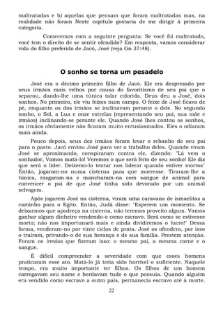 maltratadas e b) aquelas que pensam que foram maltratadas mas, na
realidade não foram Neste capítulo gostaria de me dirigir à primeira
categoria.
Comecemos com a seguinte pergunta: Se você foi maltratado,
você tem o direito de se sentir ofendido? Em resposta, vamos considerar
vida do filho preferido de Jacó, José (veja Gn 37:48).

O sonho se torna um pesadelo
José era o décimo primeiro filho de Jacó. Ele era desprezado por
seus irmãos mais velhos por causa do favoritismo de seu pai que o
separou, dando-lhe uma túnica talar colorida. Deus deu a José, dois
sonhos. No primeiro, ele viu feixes num campo. O feixe de José ficava de
pé, enquanto os dos irmãos se inclinavam perante o dele. No segundo
sonho, o Sol, a Lua e onze estrelas (representando seu pai, sua mãe e
irmãos) inclinando-se perante ele. Quando José lhes contou os sonhos,
os irmãos obviamente não ficaram muito entusiasmados. Eles o odiaram
mais ainda.
Pouco depois, seus dez irmãos foram levar o rebanho de seu pai
para o pasto. Jacó enviou José para ver o trabalho deles. Quando viram
José se aproximando, conspiraram contra ele, dizendo: "Lá vem o
sonhador, Vamos matá-lo! Veremos o que será feito de seu sonho! Ele diz
que será o líder. Deixemo-lo tentar nos liderar quando estiver mortos"
Então, jogaram-no numa cisterna para que morresse. Tiraram-lhe a
túnica, rasgaram-na e mancharam-na com sangue de animal para
convencer o pai de que José tinha sido devorado por um animal
selvagem.
Após jogarem José na cisterna, viram uma caravana de ismaelitas a
caminho para o Egito. Então, Judá disse: "Esperem um momento. Se
deixarmos que apodreça na cisterna, não teremos proveito algum. Vamos
ganhar algum dinheiro vendendo-o como escravo. Será como se estivesse
morto; não nos importunará mais e ainda dividiremos o lucro!" Dessa
forma, venderam-no por vinte ciclos de prata. José os ofendera, por isso
o traíram, privando-o de sua herança e de sua família. Prestem atenção.
Foram os irmãos que fizeram isso: o mesmo pai, a mesma carne e o
sangue.
É difícil compreender a severidade com que esses homens
praticaram esse ato. Matá-lo já teria sido horrível o suficiente. Naquele
tempo, era muito importante ter filhos. Os filhos de um homem
carregavam seu nome e herdavam tudo o que possuía. Quando alguém
era vendido como escravo a outro país, permanecia escravo até à morte.
22

 