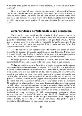 A mulher com quem se casasse seria escrava, e todos os seus filhos
também!
Deveria ser terrível nascer como escravo, mas era indescritivelmente
pior nascer herdeiro de uma grande fortuna, com um grande futuro e ter
tudo roubado. Teria sido mais fácil se José nunca soubesse como seria
sua vida. Era como se fosse um morto-vivo. Tenho certeza de que preferia
ter sido morto por seus irmãos. O que seus irmãos fizeram era mau e
cruel.

Compreendendo perfeitamente o que acontecera
Você, que leu essa paráfrase da história de José, provavelmente já
compreendeu o resultado. É uma história que nos serve de inspiração
quando conhecemos o final. Mas não foi assim que José a viveu. Parecia
que ele nunca mais veria seu pai e a realização do sonho dado por Deus.
Ele era escravo num país estrangeiro. Não poderia sair do Egito. Era
propriedade de um outro homem.
José foi vendido a um homem chamado Potifar, um oficial de Faraó
e capitão da guarda. Ele serviu àquele homem por dez anos. Nunca mais
teve notícias de sua família e também sabia que seu pai o considerava
morto. Não tinha mais esperanças de que seu pai o resgatasse.
O tempo passava e José encontrou o favor de seu dono e era muito
bem tratado. Potifar lhe confiou toda sua casa e tudo o que possuía.
Todas as condições eram favoráveis a José, mas algo muito errado
estava sendo gerado no coração da esposa de Potifar. Ela lançava olhares
a José e queria cometer adultério com ele. Diariamente, tentava seduzi-lo
e ele a recusava. Um dia, estando os dois sós na casa, ela o encurralou e
insistiu em deitar-se com ele. José recusou e correu, deixando sua
túnica talar para trás, nas mãos da mulher. Quando isso aconteceu, ela
gritou: "Estupro!" Potifar, então, jogou José na prisão de Faraó. A prisão
do Faraó não era exatamente como as nossas prisões atuais da América.
Já ministrei em várias delas e, por mais desagradáveis que sejam, seriam
consideradas clubes de campo em comparação aos calabouços do Faraó.
Sem sol ou área de ginástica, era um lugar subterrâneo, desprovido de
qualquer luz ou calor. As condições variavam de cruéis a desumanas. Os
prisioneiros eram deixados lá até apodrecerem, enquanto ainda
sobreviviam com "escassez” de pão e água(1Rs.22:27). Recebiam comida
suficiente para sobreviver, a fim de que sofressem mais. Segundo o
Salmo 105:18, os pés de José doíam por causa dos grilhões que o
prendiam. Ele foi largado no calabouço para morrer.
23

 
