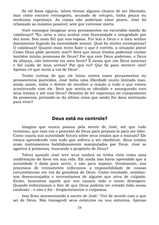 Se ele fosse egípcio, talvez tivesse alguma chance de ser libertado,
mas como escravo estrangeiro, acusado de estupro, tinha pouca ou
nenhuma esperança. As coisas não poderiam estar piores. José foi
rebaixado ao máximo possível, sem que estivesse morto.
Você consegue imaginar seus pensamentos na escuridão úmida do
calabouço? “Eu sirvo a meu senhor com honestidade e integridade por
dez anos. Sou mais fiel que sua esposa. Fui leal a Deus e a meu senhor
diariamente fugindo da imoralidade sexual. Qual foi minha recompensa?
O calabouço! Quanto mais tento fazer o que é correto, a situação piora!
Como Deus pôde permitir isso?! Será que meus irmãos poderiam roubar
também minha promessa de Deus? Por que este Deus poderoso, o Deus
da aliança, não intervém em meu favor? É assim que um Deus amoroso
e fiel cuida de seus servos? Por que eu? Que fiz para merecer isto?
Apenas cri que ouvia a voz de Deus".
Tenho certeza de que ele lutou contra esses pensamentos ou
pensamentos parecidos. José tinha uma liberdade muito limitada mas,
ainda assim, tinha o direito de escolher a reação a tudo o que estava
acontecendo com ele. Será que sentia-se ofendido e amargurado com
seus irmãos e até com Deus? Desistiu de ter esperança no cumprimento
da promessa, privando-se da última coisa que ainda lhe dava motivação
para viver?

Deus está no controle?
Imagino que nunca passou pela mente de José, até que tudo
terminou, que esse era o processo de Deus para prepará-lo para ser líder.
Como usaria sua autoridade futura sobre seus irmãos que o traíram? Ele
estava aprendendo com tudo que sofrera a ser obediente. Seus irmãos
eram instrumentos habilidosamente manipulados por Deus. José se
agarrou à promessa, buscando o propósito de Deus?
Talvez quando José teve seus sonhos os tenha visto como uma
confirmação do favor em sua vida. Ele ainda não havia aprendido que a
autoridade é dada para servir, e não para separar. Geralmente, nos
processos de treinamento enfocamos a impossibilidade de nossas
circunstâncias em vez da grandeza de Deus. Como resultado, sentimonos desencorajados e necessitamos de alguém que sirva de culpado.
Então, buscamos aquele que nos causou todo o nosso desespero.
Quando enfrentamos o fato de que Deus poderia ter evitado toda nossa
confusão - e não o fez - freqüentemente o culpamos.
Isso ficou atormentando a mente de José: "Vivi de acordo com o que
sei de Deus. Não transgredi seus estatutos ou sua natureza. Apenas
24

 