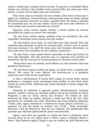 repeti o sonho que o próprio Deus me deu. E qual foi o resultado? Meus
irmãos me traíram e fui vendido como escravo! Meu pai acha que estou
morto, e nunca virá ao Egito para me encontrar".
Para José, tudo se resumia em seus irmãos. Eles eram a força que o
jogara no calabouço. Provavelmente, José pensava como as coisas seriam
diferentes quando estivesse no poder, quando Deus lhe desse a posição
de autoridade que viu em seu sonho. Como tudo teria sido diferente se
seus irmãos não tivessem abortado seu futuro!
Quantas vezes vemos nossos irmãos e irmãs caindo na mesma
armadilha de culpar os outros? Por exemplo:
"Se não fosse minha esposa, poderia estar no ministério. Ela tem
impedido e destruído muito aquilo com que sonhei".
"Se não fossem meus pais, eu teria tido uma vida normal. Eles são
culpados pela situação na qual me encontro hoje. Como é que os outros
têm pais normais e eu não? Se meus pais não tivessem divorciado, eu
teria sido mais bem-sucedido no meu próprio casamento."
"Se não fosse o meu pastor haver reprimido os dons que tenho, eu
teria tido liberdade. Ele não permitiu que eu seguisse meu destino no
ministério. Ele fez com que as outras pessoas se virassem contra mim."
"Senão fosse meu ex-marido, meus filhos e eu não teríamos tido este
problema financeiro."
"Se não fosse aquela mulher da igreja, eu ainda teria o respeito dos
líderes. Por causa de suas fofocas, ela destruiu-me e a qualquer
esperança que tinha de ser respeitada."
A lista é interminável. É muito fácil culpar os outros pelos nossos
problemas e imaginar como estaríamos bem melhor se não fosse pelos
outros ao nosso redor. Sabemos que nossa decepção e nossa mágoa são
culpa deles.
Gostaria de enfatizar o seguinte ponto: Absolutamente, nenhum
homem, mulher criança ou demônio poderá tirá-lo da vontade de Deus!
Ninguém a não ser Deus, detém seu destino.” Os irmãos de José
tentaram de todos os modos, destruir a visão que Deus lhe deu. Eles
pensaram ter acabado com José. Disseram com suas próprias palavras:
"Vinde, pois, agora matemo-lo e lancemo-lo numa destas cisternas [...]
vejamos em que lhe darão os sonhos" (Gn 37:20 - Grifo acrescido).
Estavam a fim de destruí-lo. Não foi um acidente. Foi deliberado! Não
queriam que existisse oportunidade para o sucesso dele.
Agora, você acha que quando os irmãos de José o venderam como
escravo Deus lá do céu olhou para o Filho e para o Espírito Santo e
disse: "Que faremos agora? Vejam o que os irmãos de José fizeram eles
25

 