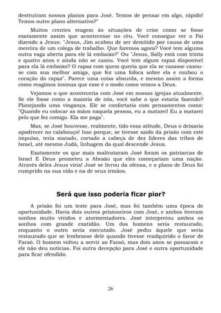 destruíram nossos planos para José. Temos de pensar em algo, rápido!
Temos outro plano alternativo?"
Muitos crentes reagem às situações de crise como se fosse
exatamente assim que acontecesse no céu. Você consegue ver o Pai
dizendo a Jesus: "Jesus, Jim acabou de ser demitido por causa de uma
mentira de um colega de trabalho. Que faremos agora? Você tem alguma
outra vaga aberta para ele lá embaixo?" Ou "Jesus, Sally está com trinta
e quatro anos e ainda não se casou. Você tem algum rapaz disponível
para ela lá embaixo? O rapaz com quem queria que ela se casasse casouse com sua melhor amiga, que fez uma fofoca sobre ela e roubou o
coração do rapaz". Parece uma coisa absurda, e mesmo assim a forma
como reagimos insinua que esse é o modo como vemos a Deus.
Vejamos o que aconteceria com José em nossas igrejas atualmente.
Se ele fosse como a maioria de nós, você sabe o que estaria fazendo?
Planejando uma vingança. Ele se confortaria com pensamentos como:
"Quando eu colocar as mãos naquela pessoa, eu a matarei! Eu a matarei
pelo que fez comigo. Ela me paga".
Mas, se José houvesse, realmente, tido essa atitude, Deus o deixaria
apodrecer no calabouço! Isso porque, se tivesse saído da prisão com este
impulso, teria matado, cortado a cabeça de dez líderes das tribos de
Israel, até mesmo Judá, linhagem da qual descende Jesus.
Exatamente os que mais maltrataram José foram os patriarcas de
Israel E Deus prometeu a Abraão que eles começariam uma nação.
Através deles Jesus viria! José se livrou da ofensa, e o plano de Deus foi
cumprido na sua vida e na de seus irmãos.

Será que isso poderia ficar pior?
A prisão foi um teste para José, mas foi também uma época de
oportunidade. Havia dois outros prisioneiros com José, e ambos tiveram
sonhos muito vívidos e atormentadores. José interpretou ambos os
sonhos com grande exatidão. Um dos homens seria restaurado,
enquanto o outro seria executado. José pediu àquele que seria
restaurado que se lembrasse dele quando tivesse readquirido o favor de
Faraó. O homem voltou a servir ao Faraó, mas dois anos se passaram e
ele não deu notícias. Foi outra decepção para José e outra oportunidade
para ficar ofendido.

26

 
