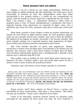 Deus sempre tem um plano
Chegou a vez de o Faraó ter um sonho perturbador. Nenhum de
seus magos ou sábios puderam dar-lhe explicação. Foi então que o servo
restaurado se lembrou de José. Ele compartilhou como José tinha
interpretado o seu próprio sonho e o sonho de seu companheiro na
prisão, José foi trazido ao Faraó, disse-lhe o significado de seu sonho - a
fome i ria assolar o país - e, sabiamente instruiu-o sobre como se
preparar para a crise. O Faraó, imediatamente, o promoveu. Ele seria o
segundo homem mais importante no comando do Egito. José, com a
sabedoria que Deus lhe dera, preparou tudo para a fome que estava por
vir.
Mais tarde, quando a fome chegou a todas as nações conhecidas, os
irmãos de José foram ao Egito buscar ajuda. Se José guardava alguma
coisa em seu coração contra seus irmãos, esta seria a hora da desforra.
Ele poderia tê-los jogado na prisão, torturado e até mesmo matado. Não
seria culpado, porque era o segundo homem mais importante do Egito.
Seus irmãos não tinham nenhuma importância para Faraó.
Mas José decidiu dar-lhes os grãos sem pagamento. Depois,
receberam a melhor terra do Egito para suas famílias e do melhor que ela
oferecia. Em resumo: tudo o que havia melhor no Egito lhes foi dado.
José terminou abençoando aqueles que o amaldiçoaram e fazendo o bem
àqueles que o odiavam (veja Mt 5:44).
Deus sabia o que os irmãos de José iriam fazer antes mesmo que o
fizessem. De fato, o Senhor sabia o que eles iriam fazer antes de dar o
sonho a José e antes mesmo do nascimento deles.
Vejamos o que José disse a seus irmãos quando se reuniram:
Agora, pois, não vos entristeçais, nem vos irriteis contra vós mesmos por me
haverdes vendido para aqui; porque, para conservação da vida, Deus me
enviou adiante de vós. Porque já houve dois anos de fome ti, r terra, e ainda
restam cinco anos em que não haverá lavoura nem colheita. Deus me enviou
adiante de vós, para conservar vossa sucessão na terra e para vos preservar
a vida por um grande livramento. Assim, não fostes vós que me enviastes
para cá, e sim Deus... (Gn 45:5-8 Destaques acrescidos)

Quem enviou José? Seus irmãos ou Deus? Deus o enviou, por
intermédio de duas testemunhas. José disse a seus irmãos: "Não fostes
vós que me enviastes". Ouça o que o Espírito tem a dizer!
Como já foi discutido, nenhum homem mortal ou demônio pode
antecipar-se aos planos de Deus para sua vida. Se você conhecer a
27

 
