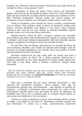 verdade, ela o libertará. Mas há somente uma pessoa que pode tirá-lo da
vontade de Deus, e essa pessoa é você!
Considere os filhos de Israel. Deus enviou um libertador,
Moisés, para tirá-los da escravidão do Egito e levá-los à Terra Prometida.
Após um ano no deserto, os líderes foram enviados para espionar a terra.
Eles voltaram reclamando. Tinham medo das outras nações que
ocupavam a terra e tinham um contingente militar maior e mais forte.
Todos os israelitas, com exceção de Josué e Calebe, concordaram
com os líderes. Eles sentiam como se Deus os houvesse trazido para
morrer. Ficaram ofendidos com Moisés e com Deus. Essa situação
continuou por mais de um ano. Porque se sentiam ofendidos, aquela
geração nunca viu a terra que Deus prometera.
Muitos servem a Deus de todo o coração e passam por situações
muito difíceis por terem sido maltratados por ímpios ou crentes carnais.
A verdade é que foram tratados injustamente. Mas ficar ofendido apenas
cumpre o propósito do inimigo de tirá-lo da vontade de Deus.
Se você ficar livre da ofensa, permanecerá na vontade de Deus. Se
você continuar ofendido, será levado ao cativeiro pelo inimigo a fim de
cumprir seu próprio propósito e sua vontade. Faça sua escolha. É muito
mais proveitoso ficar livre da ofensa.
Devemos lembrar-nos de que nada pode vir contra nós sem o
conhecimento prévio de Deus. Se o diabo pudesse destruir-nos a
qualquer momento, já nos teria aniquilado há muito tempo, porque ele,
com toda a sua força, odeia o homem. Lembre-se sempre desta
exortação:
Não vos sobreveio tentação que não fosse humana; mas Deus é fiel e não
permitirá que sejais tentados além das vossas forças; pelo contrário,
juntamente com a tentação, vos proverá livramento, de sorte que a possais
suportar (1 C'o 10:13 - Grifo acrescido).

Note que o versículo diz que Deus "proverá livramento", e não
“proverá um livramento qualquer". Deus conhece todo tipo de
circunstância adversa que encontraremos - não importa se grande ou
pequena - e planejou o livramento para escaparmos. E, o que é mais
interessante: quando parece que um plano de Deus foi abortado, na
realidade esse vem a ser o caminho para se cumprir aquele plano, se
estivermos em obediência e livre da ofensa.
Lembre-se, então: submeta-se a Deus, não aceitando ofensa; resista
ao diabo, e ele fugirá de você (Tg 4:7). Resistimos ao diabo quando não
nos ofendemos. O sonho ou a visão, provavelmente acontecerá
28

 