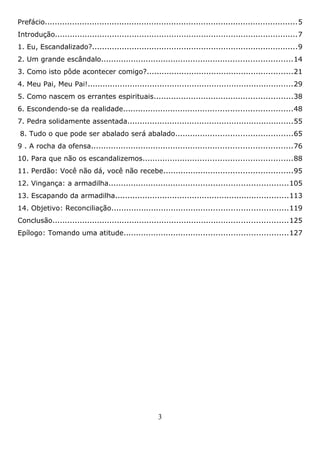 Prefácio......................................................................................................5
Introdução..................................................................................................7
1. Eu, Escandalizado?...................................................................................9
2. Um grande escândalo.............................................................................14
3. Como isto pôde acontecer comigo?...........................................................21
4. Meu Pai, Meu Pai!...................................................................................29
5. Como nascem os errantes espirituais........................................................38
6. Escondendo-se da realidade....................................................................48
7. Pedra solidamente assentada...................................................................55
8. Tudo o que pode ser abalado será abalado...............................................65
9 . A rocha da ofensa.................................................................................76
10. Para que não os escandalizemos............................................................88
11. Perdão: Você não dá, você não recebe....................................................95
12. Vingança: a armadilha........................................................................105
13. Escapando da armadilha......................................................................113
14. Objetivo: Reconciliação.......................................................................119
Conclusão...............................................................................................125
Epílogo: Tomando uma atitude..................................................................127

3

 