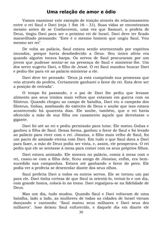 Uma relação de amor e ódio
Vamos examinar este exemplo de traição através do relacionamento
entre o rei Saul e Davi (veja 1 Sm 16 - 31). Suas vidas se encontraram
mesmo antes de se Conhecerem, uma vez que Samuel, o profeta de
Deus, tingiu Davi para ser o próximo rei de Israel. Davi deve ter ficado
maravilhado pensando: "Este é o mesmo homem que ungiu Saul. Vou
mesmo ser rei"
De volta ao palácio, Saul estava sendo atormentado por espíritos
imundos, porque havia desobedecido a Deus. Seu único alívio era
quando alguém tocava harpa. Os servos de Saul procuraram por um
jovem que pudesse sentar-se na presença de Saul e ministrar-lhe. Um
dos servo sugeriu Davi, o filho de Jessé. O rei Saul mandou buscar Davi
e pediu-lhe para vir ao palácio ministrar a ele.
Davi deve ter pensado: "Deus já está cumprindo sua promessa que
veio através do profeta. Certamente ganharei o favor do rei. Esta deve ser
a posição de entrada".
O tempo foi passando, e o pai de Davi lhe pediu que levasse
alimento aos seus irmãos mais velhos que estavam em guerra com os
filisteus. Quando chegou ao campo de batalha, Davi viu o campeão dos
filisteus, Golias, zombando do exército de Deus e soube que isso estava
acontecendo há quarenta dias. Ele soube, também, que o rei havia
oferecido a mão de sua filha em casamento àquele que derrotasse o
gigante.
Davi foi até ao rei e pediu permissão para lutar. Ele matou Golias e
ganhou a filha de Saul. Dessa forma, ganhou o favor de Saul e foi levado
ao palácio para viver com o rei. Jônatas, o filho mais velho de Saul, fez
um pacto de amizade eterna com Davi. Em tudo o que Saul dava a Davi
para fazer, a mão de Deus podia ser vista, e, assim, ele prosperava. O rei
pediu que ele se sentasse à mesa para comer com os seus próprios filhos.
Davi estava animado. Ele morava no palácio, comia à mesa com o
rei, casou-se com a filha dele, ficou amigo de Jônatas; enfim, era bemsucedido nas campanhas. Estava até ganhando o favor do povo. Ele
podia ver a profecia se desenrolar diante dos seus olhos.
Saul preferia Davi a todos os outros servos. Ele se tornou um pai
para ele. Davi tinha certeza de que Saul ia orientá-lo, treiná-lo e um dia,
com grande honra, colocá-lo no trono. Davi regozijava-se na fidelidade de
Deus.
Mas um dia, tudo mudou. Quando Saul e Davi voltavam de uma
batalha, lado a lado, as mulheres de todas as cidades de Israel vieram
dançando e cantando: "Saul matou seus milhares e Davi seus dez
milhares". Isso deixou Saul enfurecido, e daquele dia em diante ele
30

 