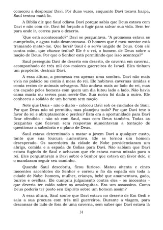 começou a desprezar Davi. Por duas vezes, enquanto Davi tocava harpa,
Saul tentou matá-lo.
A Bíblia diz que Saul odiava Davi porque sabia que Deus estava com
Davi e não com ele. Davi foi forçado a fugir para salvar sua vida. Sem ter
para onde ir, correu para o deserto.
“

Que está acontecendo?" Davi se perguntava. "A promessa estava se
cumprindo, e agora tudo desmoronava. O homem que é meu mentor está
tramando matar-me. Que farei? Saul é o servo ungido de Deus. Com ele
contra mim, que chance tenho? Ele é o rei, o homem de Deus sobre a
nação de Deus. Por que o Senhor está permitindo que isso aconteça?”
Saul perseguiu Davi de deserto em deserto, de caverna em caverna,
acompanhado de três mil dos maiores guerreiros de Israel. Eles tinham
um propósito: destruir Davi.
A essa altura, a promessa era apenas uma sombra. Davi não mais
vivia no palácio ou comia à mesa do rei. Ele habitava cavernas úmidas e
comia restos de animais selvagens. Não andava mais ao lado do rei, mas
era caçado pelos homens com quem um dia lutou lado a lado. Não havia
cama macia ou servos para servir-lhe. Sua noiva foi dada a outro. Ele
conheceu a solidão de um homem sem nação.
Note que Deus - não o diabo - colocou Davi sob os cuidados de Saul.
Por que Deus não só permitiu, mas planejou tudo? Por que Davi teve o
favor do rei e abruptamente o perdeu? Esta era a oportunidade para Davi
ficar ofendido - não só com Saul, mas com Deus também. Todas as
perguntas que ficavam sem respostas aumentavam a tentação de
questionar a sabedoria e o plano de Deus.
Saul estava determinado a matar o jovem Davi a qualquer custo,
tanto que sua loucura aumentava. Ele se tornou um homem
desesperado. Os sacerdotes da cidade de Nobe providenciaram um
abrigo, comida e a espada de Golias para Davi. Não sabiam que Davi
estava fugindo de Saul e achavam que ele estava numa missão para o
rei. Eles perguntaram a Davi sobre o Senhor que estava em favor dele, e
o mandaram seguir seu caminho.
Quando Saul descobriu, ficou furioso. Matou oitenta e cinco
inocentes sacerdotes do Senhor e correu o fio da espada em toda a
cidade de Nobe: homem, mulher, criança, bebê que amamentava, gado,
burros e ovelhas. Ele cumpriu julgamento contra eles - os inocentes que deveria ter caído sobre os amalequitas. Era um assassino. Como
Deus poderia ter posto seu Espírito sobre um homem assim?
A essa altura, Saul soube que Davi estava no deserto de Em Gedi e
saiu a sua procura com três mil guerreiros. Durante a viagem, para
descansar do lado de fora de uma caverna, sem saber que Davi estava lá
31

 