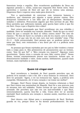fomentam inveja e orgulho. Eles reconhecem qualidades de Deus em
algumas pessoas e, então, usam-nas enquanto lhes forem úteis. Saul
aproveitou o sucesso de Davi até que ele se tornou uma ameaça.
Dispensou Davi e esperou uma razão para destruí-lo.
Tive a oportunidade de conversar com inúmeros homens e
mulheres, que clamavam por alguém a quem prestar contas. Eles
desejavam submeter-se a um líder que os discipulasse. Sentiam-se
isolados e solitários. Procuravam alguém que lhes servisse de pai. Mas
Deus permitiu que sofressem rejeição, pois queria fazer neles o que fez
em Davi. Ouça o que o Espírito tem a dizer!
Davi estava preocupado que Saul acreditasse em sua rebeldia e
maldade. Deve ter sondado seu coração, dizendo: "Onde foi que eu errei?
Como foi que o coração de Saul se voltou contra mim?" Por isso ele
clamou:: "No fato de haver eu cortado a orla do teu manto sem te matar,
reconhece e vê que não há em mim nem mal nem rebeldia” (veja 1ªSm
21.11 - Grifo acrescentado). Davi pensou que, se pudesse provar seu
amor por Saul, este restauraria o seu favor por ele e a profecia seria
cumprida.
As pessoas que foram rejeitadas por seu pai ou líder tendem a tomar
toda a culpa para si. São prisioneiras de pensamentos que as tentam,
como: "Que foi que fiz?" e "Meu coração era impuro?" Algumas vezes
questionam: "Quem virou o coração do meu líder contra mim?'" Dessa
forma, tentam constantemente provar sua inocência. Acham que, se
demonstrarem lealdade e valor, serão aceitos. Infelizmente, quanto mais
tentam, mais rejeitados se sentem.

Quem irá vingar-me?
Saul reconheceu a bondade de Davi quando percebeu que ele
poderia tê-lo matado e não o fez. Ele e seus homens se retiraram. Davi
deve ter pensado: "Agora, o rei vai restaurar-me. Agora, a profecia será
cumprida. Obviamente, ele vê meu coração e vai tratar-me melhor”.
Devagar, Davi! Pouco tempo depois, os homens relataram a Saul
que Davi estava nas montanhas de Haquilá. Saul foi a sua procura com
os mesmos três mil soldados. Tenho certeza de que isso deixou Davi
arrasado. Ele percebeu que não era um mal-entendido e que Saul,
intencionalmente, queria tirar-lhe a vida. Como deve ter se sentido
rejeitado! Saul conhecia seu coração e, mesmo assim, marchou ao seu
encontro.
Davi desceu com Abisai para o acampamento de Saul. Nenhum
guarda os viu, porque Deus os fez dormir profundamente. Os dois
33

 