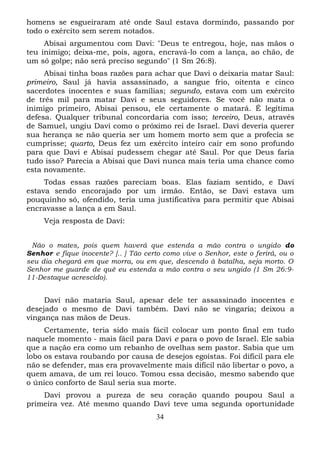 homens se esgueiraram até onde Saul estava dormindo, passando por
todo o exército sem serem notados.
Abisai argumentou com Davi: "Deus te entregou, hoje, nas mãos o
teu inimigo; deixa-me, pois, agora, encravá-lo com a lança, ao chão, de
um só golpe; não será preciso segundo" (1 Sm 26:8).
Abisai tinha boas razões para achar que Davi o deixaria matar Saul:
primeiro, Saul já havia assassinado, a sangue frio, oitenta e cinco
sacerdotes inocentes e suas famílias; segundo, estava com um exército
de três mil para matar Davi e seus seguidores. Se você não mata o
inimigo primeiro, Abisai pensou, ele certamente o matará. É legítima
defesa. Qualquer tribunal concordaria com isso; terceiro, Deus, através
de Samuel, ungiu Davi como o próximo rei de Israel. Davi deveria querer
sua herança se não queria ser um homem morto sem que a profecia se
cumprisse; quarto, Deus fez um exército inteiro cair em sono profundo
para que Davi e Abisai pudessem chegar até Saul. Por que Deus faria
tudo isso? Parecia a Abisai que Davi nunca mais teria uma chance como
esta novamente.
Todas essas razões pareciam boas. Elas faziam sentido, e Davi
estava sendo encorajado por um irmão. Então, se Davi estava um
pouquinho só, ofendido, teria uma justificativa para permitir que Abisai
encravasse a lança a em Saul.
Veja resposta de Davi:
Não o mates, pois quem haverá que estenda a mão contra o ungido do
Senhor e fique inocente? [.. ] Tão certo como vive o Senhor, este o ferirá, ou o
seu dia chegará em que morra, ou em que, descendo à batalha, seja morto. O
Senhor me guarde de quê eu estenda a mão contra o seu ungido (1 Sm 26:911-Destaque acrescido).

Davi não mataria Saul, apesar dele ter assassinado inocentes e
desejado o mesmo de Davi também. Davi não se vingaria; deixou a
vingança nas mãos de Deus.
Certamente, teria sido mais fácil colocar um ponto final em tudo
naquele momento - mais fácil para Davi e para o povo de Israel. Ele sabia
que a nação era como um rebanho de ovelhas sem pastor. Sabia que um
lobo os estava roubando por causa de desejos egoístas. Foi difícil para ele
não se defender, mas era provavelmente mais difícil não libertar o povo, a
quem amava, de um rei louco. Tomou essa decisão, mesmo sabendo que
o único conforto de Saul seria sua morte.
Davi provou a pureza de seu coração quando poupou Saul a
primeira vez. Até mesmo quando Davi teve uma segunda oportunidade
34

 